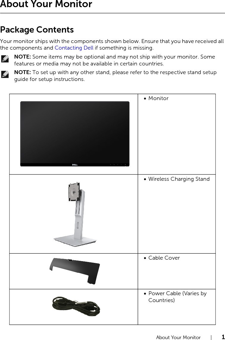 About Your Monitor  |  1About Your MonitorPackage ContentsYour monitor ships with the components shown below. Ensure that you have received all the components and Contacting Dell if something is missing.NOTE: Some items may be optional and may not ship with your monitor. Some features or media may not be available in certain countries.NOTE: To set up with any other stand, please refer to the respective stand setup guide for setup instructions.•Monitor•Wireless Charging Stand•Cable Cover•Power Cable (Varies by Countries)
