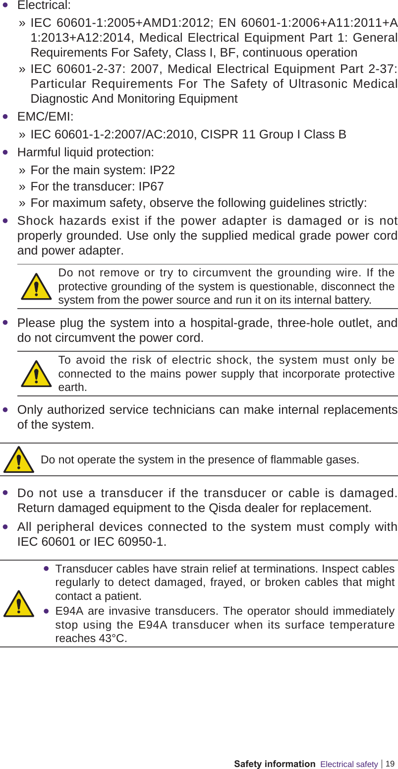 19Safety information  Electrical safety Electrical:  » IEC 60601-1:2005+AMD1:2012; EN 60601-1:2006+A11:2011+A1:2013+A12:2014, Medical Electrical Equipment Part 1: General Requirements For Safety, Class I, BF, continuous operation » IEC 60601-2-37: 2007, Medical Electrical Equipment Part 2-37: Particular Requirements For The Safety of Ultrasonic Medical Diagnostic And Monitoring Equipment EMC/EMI: » IEC 60601-1-2:2007/AC:2010, CISPR 11 Group I Class B Harmful liquid protection: » For the main system: IP22 » For the transducer: IP67 » For maximum safety, observe the following guidelines strictly: Shock hazards exist if the power adapter is damaged or is not properly grounded. Use only the supplied medical grade power cord and power adapter.Do not remove or try to circumvent the grounding wire. If the protective grounding of the system is questionable, disconnect the system from the power source and run it on its internal battery. Please plug the system into a hospital-grade, three-hole outlet, and do not circumvent the power cord.To avoid the risk of electric shock, the system must only be connected to the mains power supply that incorporate protective earth. Only authorized service technicians can make internal replacements of the system.Do not operate the system in the presence of flammable gases. Do not use a transducer if the transducer or cable is damaged. Return damaged equipment to the Qisda dealer for replacement. All peripheral devices connected to the system must comply with IEC 60601 or IEC 60950-1. Transducer cables have strain relief at terminations. Inspect cables regularly to detect damaged, frayed, or broken cables that might contact a patient. E94A are invasive transducers. The operator should immediately stop using the E94A transducer when its surface temperature reaches 43°C.