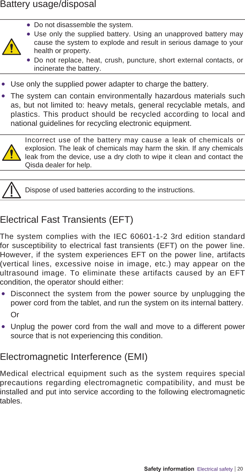 20Safety information  Electrical safetyBattery usage/disposal Do not disassemble the system. Use only the supplied battery. Using an unapproved battery may cause the system to explode and result in serious damage to your health or property. Do not replace, heat, crush, puncture, short external contacts, or incinerate the battery. Use only the supplied power adapter to charge the battery. The system can contain environmentally hazardous materials such as, but not limited to: heavy metals, general recyclable metals, and plastics. This product should be recycled according to local and national guidelines for recycling electronic equipment.Incorrect use of the battery may cause a leak of chemicals or explosion. The leak of chemicals may harm the skin. If any chemicals leak from the device, use a dry cloth to wipe it clean and contact the Qisda dealer for help.Dispose of used batteries according to the instructions.Electrical Fast Transients (EFT)The system complies with the IEC 60601-1-2 3rd edition standard for susceptibility to electrical fast transients (EFT) on the power line. However, if the system experiences EFT on the power line, artifacts (vertical lines, excessive noise in image, etc.) may appear on the ultrasound image. To eliminate these artifacts caused by an EFT condition, the operator should either: Disconnect the system from the power source by unplugging the power cord from the tablet, and run the system on its internal battery.Or Unplug the power cord from the wall and move to a different power source that is not experiencing this condition.Electromagnetic Interference (EMI)Medical electrical equipment such as the system requires special precautions regarding electromagnetic compatibility, and must be installed and put into service according to the following electromagnetic tables.
