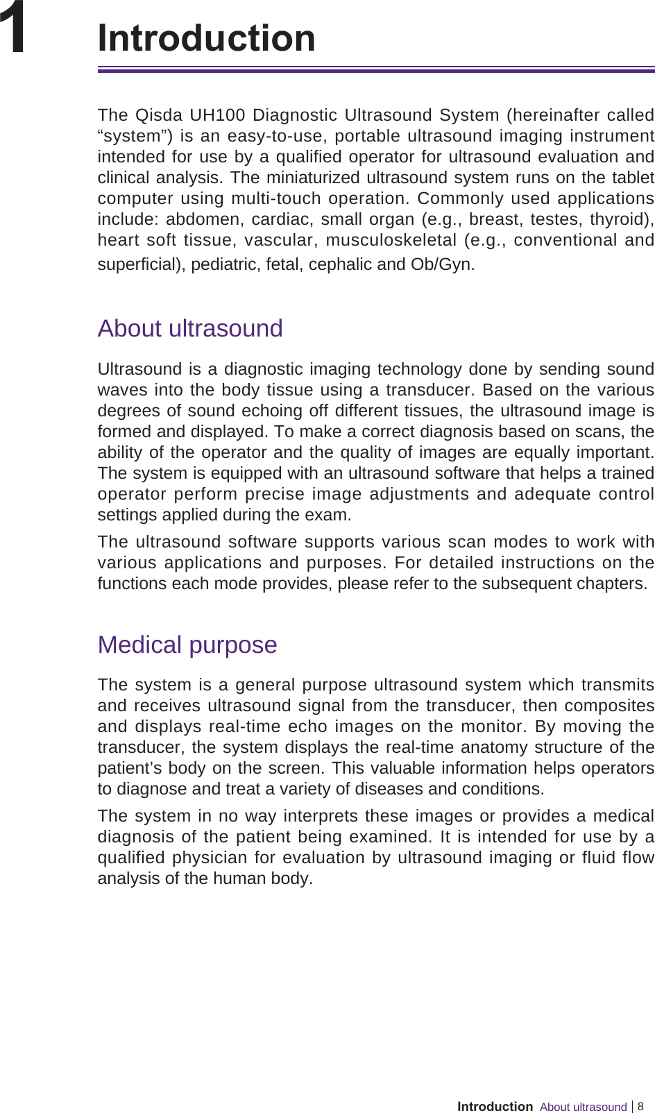 8Introduction  About ultrasound1    IntroductionThe Qisda UH100 Diagnostic Ultrasound System (hereinafter called “system”) is an easy-to-use, portable ultrasound imaging instrument intended for use by a qualified operator for ultrasound evaluation and clinical analysis. The miniaturized ultrasound system runs on the tablet computer using multi-touch operation. Commonly used applications include: abdomen, cardiac, small organ (e.g., breast, testes, thyroid), heart soft tissue, vascular, musculoskeletal (e.g., conventional and superficial), pediatric, fetal, cephalic and Ob/Gyn.About ultrasoundUltrasound is a diagnostic imaging technology done by sending sound waves into the body tissue using a transducer. Based on the various degrees of sound echoing off different tissues, the ultrasound image is formed and displayed. To make a correct diagnosis based on scans, the ability of the operator and the quality of images are equally important. The system is equipped with an ultrasound software that helps a trained operator perform precise image adjustments and adequate control settings applied during the exam.The ultrasound software supports various scan modes to work with various applications and purposes. For detailed instructions on the functions each mode provides, please refer to the subsequent chapters.Medical purposeThe system is a general purpose ultrasound system which transmits and receives ultrasound signal from the transducer, then composites and displays real-time echo images on the monitor. By moving the transducer, the system displays the real-time anatomy structure of the patient’s body on the screen. This valuable information helps operators to diagnose and treat a variety of diseases and conditions.The system in no way interprets these images or provides a medical diagnosis of the patient being examined. It is intended for use by a qualified physician for evaluation by ultrasound imaging or fluid flow analysis of the human body.