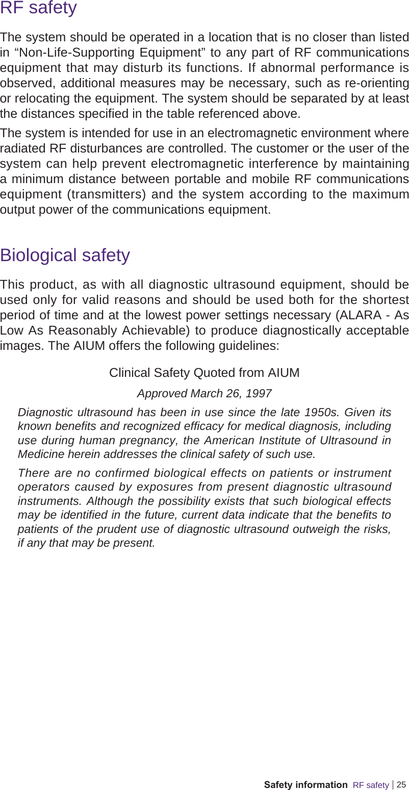 25Safety information  RF safetyRF safetyThe system should be operated in a location that is no closer than listed in “Non-Life-Supporting Equipment” to any part of RF communications equipment that may disturb its functions. If abnormal performance is observed, additional measures may be necessary, such as re-orienting or relocating the equipment. The system should be separated by at least the distances specified in the table referenced above.The system is intended for use in an electromagnetic environment where radiated RF disturbances are controlled. The customer or the user of the system can help prevent electromagnetic interference by maintaining a minimum distance between portable and mobile RF communications equipment (transmitters) and the system according to the maximum output power of the communications equipment.Biological safetyThis product, as with all diagnostic ultrasound equipment, should be used only for valid reasons and should be used both for the shortest period of time and at the lowest power settings necessary (ALARA - As Low As Reasonably Achievable) to produce diagnostically acceptable images. The AIUM offers the following guidelines:Clinical Safety Quoted from AIUMApproved March 26, 1997Diagnostic ultrasound has been in use since the late 1950s. Given its known benefits and recognized efficacy for medical diagnosis, including use during human pregnancy, the American Institute of Ultrasound in Medicine herein addresses the clinical safety of such use.There are no confirmed biological effects on patients or instrument operators caused by exposures from present diagnostic ultrasound instruments. Although the possibility exists that such biological effects may be identified in the future, current data indicate that the benefits to patients of the prudent use of diagnostic ultrasound outweigh the risks, if any that may be present.