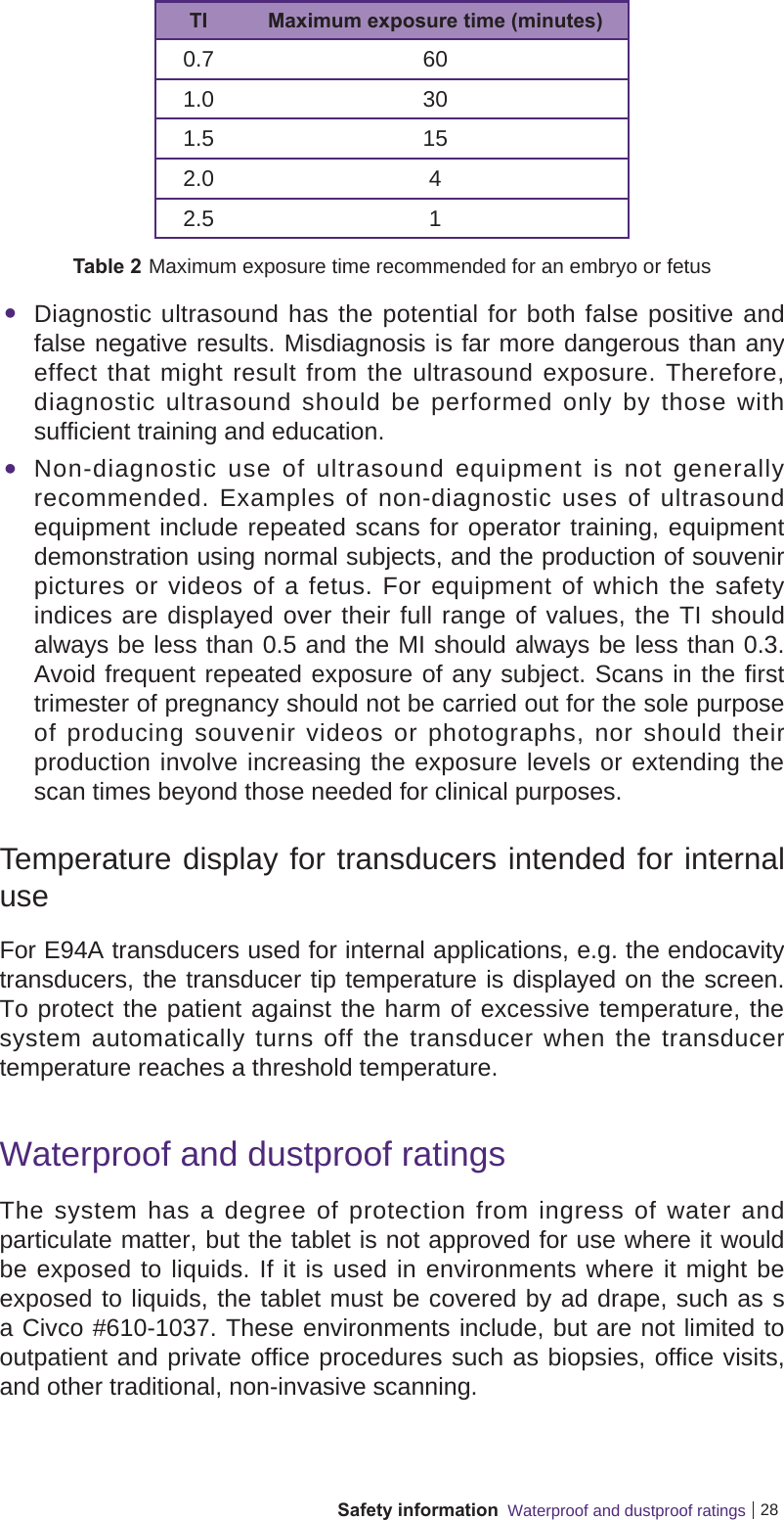 28Safety information  Waterproof and dustproof ratingsTI Maximum exposure time (minutes)0.7 601.0 301.5 152.0 42.5 1Table 2 Maximum exposure time recommended for an embryo or fetus Diagnostic ultrasound has the potential for both false positive and false negative results. Misdiagnosis is far more dangerous than any effect that might result from the ultrasound exposure. Therefore, diagnostic ultrasound should be performed only by those with sufficient training and education. Non-diagnostic use of ultrasound equipment is not generally recommended. Examples of non-diagnostic uses of ultrasound equipment include repeated scans for operator training, equipment demonstration using normal subjects, and the production of souvenir pictures or videos of a fetus. For equipment of which the safety indices are displayed over their full range of values, the TI should always be less than 0.5 and the MI should always be less than 0.3. Avoid frequent repeated exposure of any subject. Scans in the first trimester of pregnancy should not be carried out for the sole purpose of producing souvenir videos or photographs, nor should their production involve increasing the exposure levels or extending the scan times beyond those needed for clinical purposes.Temperature display for transducers intended for internal useFor E94A transducers used for internal applications, e.g. the endocavity transducers, the transducer tip temperature is displayed on the screen. To protect the patient against the harm of excessive temperature, the system automatically turns off the transducer when the transducer temperature reaches a threshold temperature.Waterproof and dustproof ratingsThe system has a degree of protection from ingress of water and particulate matter, but the tablet is not approved for use where it would be exposed to liquids. If it is used in environments where it might be exposed to liquids, the tablet must be covered by ad drape, such as s a Civco #610-1037. These environments include, but are not limited to outpatient and private office procedures such as biopsies, office visits, and other traditional, non-invasive scanning.