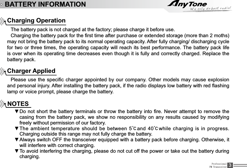 ProfessionalFM Transceiver 3BATTERY INFORMATIONCharging OperationThe battery pack is not charged at the factory; please charge it before use.&amp;KDUJLQJWKHEDWWHU\SDFNIRUWKH¿UVWWLPHDIWHUSXUFKDVHRUH[WHQGHGVWRUDJHPRUHWKDQPRWKVPD\QRWEULQJWKHEDWWHU\SDFNWRLWVQRUPDORSHUDWLQJFDSDFLW\$IWHUIXOO\FKDUJLQJGLVFKDUJLQJF\FOHfor two or three times, the operating capacity will reach its best performance. The battery pack life LVRYHUZKHQLWVRSHUDWLQJWLPHGHFUHDVHVHYHQWKRXJKLWLVIXOO\DQGFRUUHFWO\FKDUJHG5HSODFHWKHbattery pack.Charger Applied3OHDVHXVHWKHVSHFL¿FFKDUJHUDSSRLQWHGE\RXUFRPSDQ\2WKHUPRGHOVPD\FDXVHH[SORVLRQDQGSHUVRQDOLQMXU\$IWHULQVWDOOLQJWKHEDWWHU\SDFNLIWKHUDGLRGLVSOD\VORZEDWWHU\ZLWKUHGÀDVKLQJlamp or voice prompt, please charge the battery.NOTESDo not short the battery terminals or źthrow the battery into¿UH1HYHUDWWHPSWWRUHPRYH WKHcasing from the battery pack, we show no responsibility on any results caused by modifying freely without permission of our factory.The ambient temperature should be between 5źņand 40ņwhile charging is in progress. Charging outside this range may not fully charge the battery.$OZD\VVZLWFK2))WKHWUDQVFHLYHUHTXLSSHGZLWKDEDWWHU\SDFNEHIRUHFKDUJLQJ2WKHUZLVHLWźwill interfere with correct charging.To avoid interfering the charging, please do not cut off the power or take out the battery during źcharging.