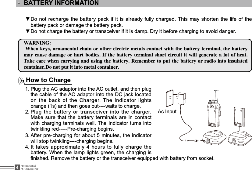 ProfessionalFM Transceiver4BATTERY INFORMATIONDo not recharge the battery pack if it is already fully charged. This may shorten the life of the źbattery pack or damage the battery pack.Do not charge the battery or transceiver if it is damp. Dry it before charging to avoid danger.ź8&quot;3/*/(8IFOLFZTPSOBNFOUBMDIBJOPSPUIFSFMFDUSJDNFUBMTDPOUBDUXJUIUIFCBUUFSZUFSNJOBMUIFCBUUFSZNBZDBVTF EBNBHFPSIVSUCPEJFT*GUIFCBUUFSZUFSNJOBMTIPSUDJSDVJUJUXJMMHFOFSBUFBMPUPGIFBU5BLFDBSF XIFODBSSZJOHBOEVTJOHUIFCBUUFSZ3FNFNCFSUPQVUUIFCBUUFSZPSSBEJPJOUPJOTVMBUFEDPOUBJOFS%POPUQVUJUJOUPNFUBMDPOUBJOFSHow to ChargePlug the AC adaptor into the AC outlet, and then plug 1.the cable of the AC adaptor into the DC jack located on the back of the Charger. The ,QGLFDWRU lights orange (1s) and then goes out----waits to charge.Plug the battery or transceiver into the charger. 2.Make sure that the battery terminals are in contact with charging terminals well. The ,QGLFDWRU turns into twinkling red-----Pre-charging begins.After pre-charging for about 5 minutes, the 3. indicatorwill stop twinkling----charging begins. ,WWDNHVDSSUR[LPDWHO\KRXUVWRIXOO\FKDUJHWKH4.battery. When the lamp lights green, the charging is ¿QLVKHG5HPRYHWKHEDWWHU\RUWKHWUDQVFHLYHUHTXLSSHGZLWKEDWWHU\IURPVRFNHW$F,QSXW