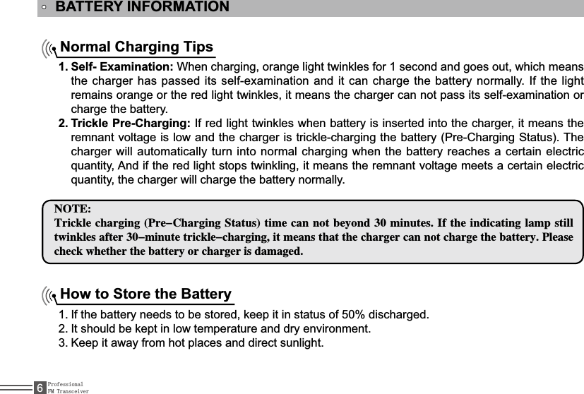 ProfessionalFM Transceiver6BATTERY INFORMATIONNormal Charging TipsSelf- Examination:1.  When charging, orange light twinkles for 1 second and goes out, which means WKHFKDUJHUKDVSDVVHGLWVVHOIH[DPLQDWLRQDQGLWFDQFKDUJH WKHEDWWHU\QRUPDOO\,IWKHOLJKWremains orange or the red light twinkles, it means the charger can not pass its self-examination or charge the battery.Trickle Pre-Charging:2. ,IUHGOLJKWWZLQNOHVZKHQEDWWHU\LVLQVHUWHGLQWRWKHFKDUJHULWPHDQVWKHremnant voltage is low and the charger is trickle-charging the battery (Pre-Charging Status). The charger will automatically turn into normal charging when the battery reaches a certain electric TXDQWLW\$QGLIWKHUHGOLJKWVWRSVWZLQNOLQJLWPHDQVWKHUHPQDQWYROWDJHPHHWVDFHUWDLQHOHFWULFTXDQWLW\WKHFKDUJHUZLOOFKDUJHWKHEDWWHU\QRUPDOO\/05&amp;5SJDLMFDIBSHJOH1SF$IBSHJOH4UBUVTUJNFDBOOPUCFZPOENJOVUFT*GUIFJOEJDBUJOHMBNQTUJMMUXJOLMFTBGUFSNJOVUFUSJDLMFDIBSHJOHJUNFBOTUIBUUIFDIBSHFSDBOOPUDIBSHFUIFCBUUFSZ1MFBTFDIFDLXIFUIFSUIFCBUUFSZPSDIBSHFSJTEBNBHFEHow to Store the Battery,IWKHEDWWHU\QHHGVWREHVWRUHGNHHSLWLQVWDWXVRIGLVFKDUJHG1.,WVKRXOGEHNHSWLQORZWHPSHUDWXUHDQGGU\HQYLURQPHQW2.Keep it away from hot places and direct sunlight. 3.