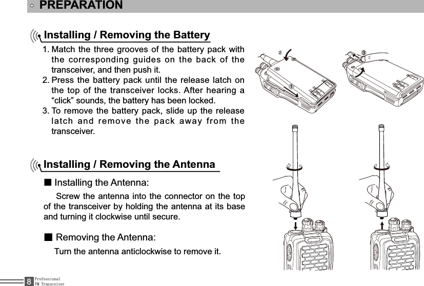 ProfessionalFM Transceiver8PREPARATIONInstalling / Removing the BatteryMatch the three grooves of the battery pack with 1.the corresponding guides on the back of the transceiver, and then push it. Press the battery pack until the release latch on 2.the top of the transceiver locks. After hearing a “click” sounds, the battery has been locked.To remove the battery pack, slide up the release 3.latch and remove the pack away from the transceiver.Installing / Removing the Antennaƽ,QVWDOOLQJWKH$QWHQQD  Screw the antenna into the connector on the top of the transceiver by holding the antenna at its base and turning it clockwise until secure.ƽ5HPRYLQJWKH$QWHQQD  Turn the antenna anticlockwise to remove it.