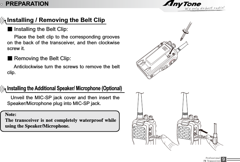 ProfessionalFM Transceiver 9PREPARATIONInstalling / Removing the Belt Clipƽ,QVWDOOLQJWKH%HOW&amp;OLS  Place the belt clip to the corresponding grooves on the back of the transceiver, and then clockwise screw it.ƽ5HPRYLQJWKH%HOW&amp;OLS  Anticlockwise turn the screws to remove the belt clip.Installing the Additional Speaker/ Microphone (Optional) 8QYHLOWKH0,&amp;63MDFNFRYHU DQGWKHQLQVHUWWKH6SHDNHU0LFURSKRQHSOXJLQWR0,&amp;63MDFN/PUF5IFUSBOTDFJWFSJTOPUDPNQMFUFMZXBUFSQSPPGXIJMFVTJOHUIF4QFBLFS.JDSPQIPOF