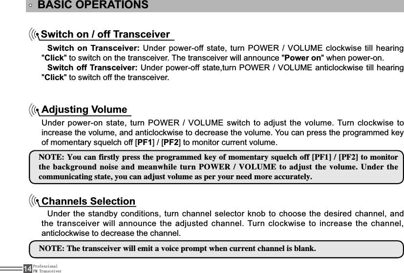 ProfessionalFM Transceiver14BASIC OPERATIONSSwitch on / off TransceiverSwitch on Transceiver:8QGHUSRZHURIIVWDWHWXUQ32:(592/80(FORFNZLVHWLOOKHDULQJ&quot;Click&quot; to switch on the transceiver. The transceiver will announce &quot;Power on&quot; when power-on.Switch off Transceiver: 8QGHUSRZHURIIVWDWHWXUQ32:(592/80(DQWLFORFNZLVHWLOOKHDULQJ&quot;Click&quot; to switch off the transceiver.Adjusting Volume8QGHUSRZHURQVWDWHWXUQ32:(592/80(VZLWFKWRDGMXVW WKHYROXPH7XUQFORFNZLVHWRincrease the volume, and anticlockwise to decrease the volume. You can press the programmed key RIPRPHQWDU\VTXHOFKRII&gt;PF1@&gt;PF2@WRPRQLWRUFXUUHQWYROXPH/05&amp;:PVDBOGJSTUMZQSFTTUIFQSPHSBNNFELFZPGNPNFOUBSZTRVFMDIPGG&lt;1&apos;&gt;&lt;1&apos;&gt;UPNPOJUPSUIFCBDLHSPVOEOPJTFBOENFBOXIJMFUVSO108&amp;370-6.&amp;UPBEKVTUUIFWPMVNF6OEFSUIFDPNNVOJDBUJOHTUBUFZPVDBOBEKVTUWPMVNFBTQFSZPVSOFFENPSFBDDVSBUFMZChannels SelectionUnder the standby conditions, turn channel selector knob to choose the desired channel, and the transceiver will announce the adjusted channel. Turn clockwise to increase the channel, anticlockwise to decrease the channel. /05&amp;5IFUSBOTDFJWFSXJMMFNJUBWPJDFQSPNQUXIFODVSSFOUDIBOOFMJTCMBOL