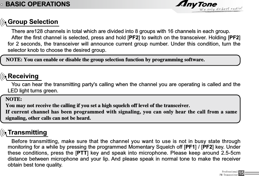 ProfessionalFM Transceiver 15BASIC OPERATIONSGroup SelectionThere are128 channels in total which are divided into 8 groups with 16 channels in each group. $IWHUWKH¿UVWFKDQQHOLVVHOHFWHGSUHVVDQGKROG&gt;PF2@WRVZLWFKRQWKHWUDQVFHLYHU+ROGLQJ&gt;PF2@for 2 seconds, the transceiver will announce current group number. Under this condition, turn the selector knob to choose the desired group. /05&amp;:PVDBOFOBCMFPSEJTBCMFUIFHSPVQTFMFDUJPOGVODUJPOCZQSPHSBNNJOHTPGUXBSFReceivingYou can hear the transmitting party&apos;s calling when the channel you are operating is called and the /(&apos; light turns green./05&amp;:PVNBZOPUSFDFJWFUIFDBMMJOHJGZPVTFUBIJHITRVFMDIPGGMFWFMPGUIFUSBOTDFJWFS*GDVSSFOUDIBOOFMIBTCFFOQSPHSBNNFEXJUITJHOBMJOHZPVDBOPOMZIFBSUIF DBMMGSPNBTBNFTJHOBMJOHPUIFSDBMMTDBOOPUCFIFBSETransmittingBefore transmitting, make sure that the channel you want to use is not in busy state through PRQLWRULQJIRUDZKLOHE\SUHVVLQJWKHSURJUDPPHG0RPHQWDU\6TXHOFKRII&gt;PF1@&gt;PF2@NH\8QGHUthese conditions, press the [PTT@NH\DQGVSHDNLQWRPLFURSKRQH3OHDVHNHHSDURXQGFPdistance between microphone and your lip. And please speak in normal tone to make the receiver REWDLQEHVWWRQHTXDOLW\