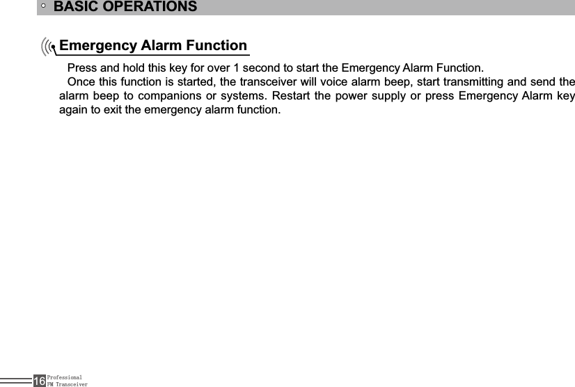 ProfessionalFM Transceiver16BASIC OPERATIONSEmergency Alarm Function3UHVVDQGKROGWKLVNH\IRURYHUVHFRQGWRVWDUWWKH(PHUJHQF\$ODUP)XQFWLRQOnce this function is started, the transceiver will voice alarm beep, start transmitting and send the DODUPEHHSWRFRPSDQLRQVRUV\VWHPV5HVWDUWWKHSRZHUVXSSO\RUSUHVV(PHUJHQF\$ODUPNH\again to exit the emergency alarm function.