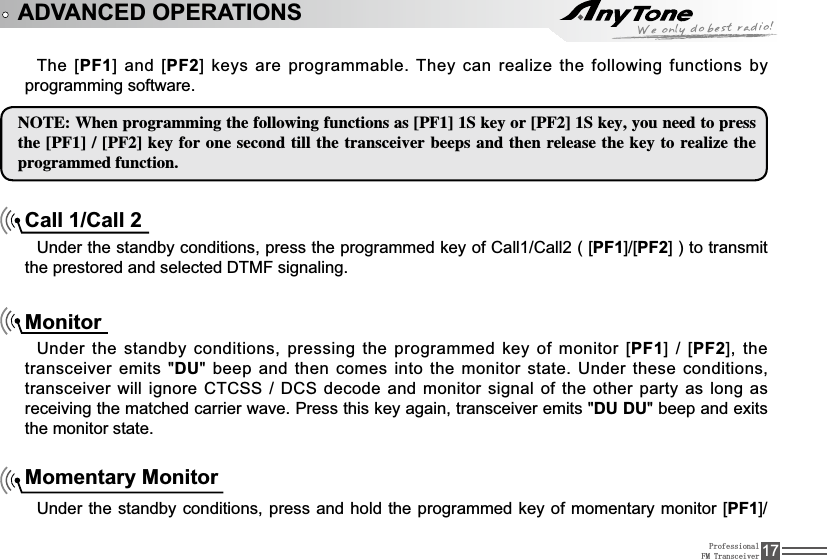 ProfessionalFM Transceiver 17ADVANCED OPERATIONSThe [PF1@DQG&gt;PF2@NH\VDUHSURJUDPPDEOH7KH\FDQUHDOL]HWKHIROORZLQJIXQFWLRQVE\programming software./05&amp;8IFOQSPHSBNNJOHUIFGPMMPXJOHGVODUJPOTBT&lt;1&apos;&gt;4LFZPS&lt;1&apos;&gt;4LFZZPVOFFEUPQSFTTUIF&lt;1&apos;&gt;&lt;1&apos;&gt;LFZGPSPOFTFDPOEUJMMUIFUSBOTDFJWFSCFFQTBOEUIFOSFMFBTFUIFLFZUPSFBMJ[FUIFQSPHSBNNFEGVODUJPOCall 1/Call 28QGHUWKHVWDQGE\FRQGLWLRQVSUHVVWKHSURJUDPPHGNH\RI&amp;DOO&amp;DOO&gt;PF1@&gt;PF2@WRWUDQVPLWtheSUHVWRUHGDQGVHOHFWHG&apos;70)VLJQDOLQJMonitorUnder the standby conditions, pressing the programmed key of monitor [PF1@&gt;PF2@WKHtransceiver emits &quot;DU&quot; beep and then comes into the monitor state. Under these conditions, WUDQVFHLYHUZLOOLJQRUH&amp;7&amp;66&apos;&amp;6GHFRGHDQGPRQLWRUVLJQDO RIWKHRWKHUSDUW\ DVORQJDVreceiving the matched carrier wave. Press this key again, transceiver emits &quot;DU DU&quot; beep and exits the monitor state.Momentary MonitorUnder the standby conditions, press and hold the programmed key of momentary monitor [PF1@