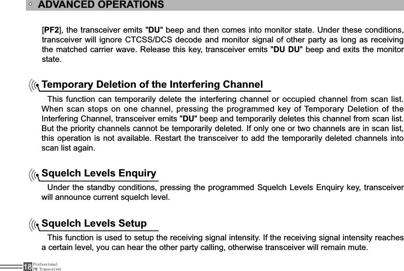 ProfessionalFM Transceiver18[PF2@WKHWUDQVFHLYHUHPLWVDU&quot; beep and then comes into monitor state. Under these conditions, WUDQVFHLYHUZLOOLJQRUH&amp;7&amp;66&apos;&amp;6GHFRGHDQGPRQLWRUVLJQDORIRWKHUSDUW\DVORQJDVUHFHLYLQJWKHPDWFKHGFDUULHUZDYH5HOHDVHWKLVNH\WUDQVFHLYHUHPLWVDU DU&quot; beep and exits the monitor state.ADVANCED OPERATIONSTemporary Deletion of the Interfering Channel This function can temporarily delete the interfering channel or occupied channel from scan list. When scan stops on one channel, pressing the programmed key of Temporary Deletion of the ,QWHUIHULQJ&amp;KDQQHOWUDQVFHLYHUHPLWVDU&quot; beep and temporarily deletes this channel from scan list. %XWWKHSULRULW\FKDQQHOVFDQQRWEHWHPSRUDULO\GHOHWHG,IRQO\RQHRUWZRFKDQQHOVDUHLQVFDQOLVWWKLVRSHUDWLRQLVQRWDYDLODEOH5HVWDUWWKHWUDQVFHLYHUWRDGGWKHWHPSRUDULO\GHOHWHGFKDQQHOVLQWRscan list again.Squelch Levels Enquiry8QGHUWKHVWDQGE\FRQGLWLRQVSUHVVLQJWKHSURJUDPPHG6TXHOFK/HYHOV(QTXLU\NH\WUDQVFHLYHUZLOODQQRXQFHFXUUHQWVTXHOFKOHYHOSquelch Levels Setup7KLVIXQFWLRQLVXVHGWRVHWXSWKHUHFHLYLQJVLJQDOLQWHQVLW\,IWKHUHFHLYLQJVLJQDOLQWHQVLW\UHDFKHVa certain level, you can hear the other party calling, otherwise transceiver will remain mute.