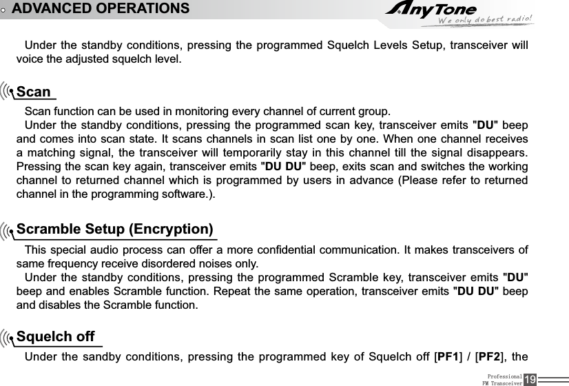 ProfessionalFM Transceiver 19ADVANCED OPERATIONS8QGHUWKHVWDQGE\FRQGLWLRQVSUHVVLQJWKHSURJUDPPHG6TXHOFK/HYHOV6HWXSWUDQVFHLYHUZLOOYRLFHWKHDGMXVWHGVTXHOFKOHYHOScanScan function can be used in monitoring every channel of current group.Under the standby conditions, pressing the programmed scan key, transceiver emits &quot;DU&quot; beep DQGFRPHVLQWRVFDQVWDWH,WVFDQVFKDQQHOVLQVFDQ OLVWRQHE\RQH:KHQRQHFKDQQHOUHFHLYHVamatching signal, the transceiver will temporarily stay in this channel till the signal disappears. Pressing the scan key again, transceiver emits &quot;DU DU&quot; beep, exits scan and switches the working channel to returned channel which is programmed by users in advance (Please refer to returned channel in the programming software.).Scramble Setup (Encryption)7KLVVSHFLDODXGLRSURFHVVFDQRIIHUDPRUHFRQ¿GHQWLDOFRPPXQLFDWLRQ,WPDNHVWUDQVFHLYHUVRIVDPHIUHTXHQF\UHFHLYHGLVRUGHUHGQRLVHVRQO\Under the standby conditions, pressing the programmed Scramble key, transceiver emits &quot;DU&quot;EHHSDQGHQDEOHV6FUDPEOHIXQFWLRQ5HSHDWWKHVDPHRSHUDWLRQWUDQVFHLYHUHPLWVDU DU&quot; beep and disables the Scramble function.Squelch off8QGHUWKHVDQGE\FRQGLWLRQVSUHVVLQJWKHSURJUDPPHGNH\RI6TXHOFKRII&gt;PF1@ &gt;PF2@WKH