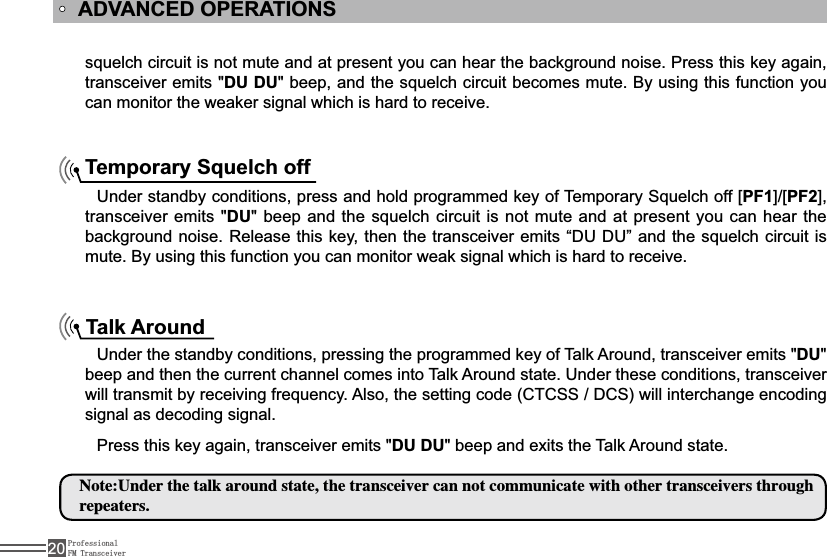 ProfessionalFM Transceiver20VTXHOFKFLUFXLWLVQRWPXWHDQGDWSUHVHQW\RXFDQKHDUWKHEDFNJURXQGQRLVH3UHVVWKLVNH\DJDLQtransceiver emits &quot;DU DUEHHSDQGWKHVTXHOFKFLUFXLWEHFRPHVPXWH%\XVLQJWKLVIXQFWLRQ\RXcan monitor the weaker signal which is hard to receive.ADVANCED OPERATIONSTemporary Squelch off Under standby conditions, press and holdSURJUDPPHGNH\RI7HPSRUDU\6TXHOFKRII&gt;PF1@&gt;PF2@transceiver emits &quot;DUEHHSDQGWKHVTXHOFKFLUFXLWLVQRWPXWHDQGDWSUHVHQW\RXFDQKHDUWKHEDFNJURXQGQRLVH5HOHDVHWKLVNH\WKHQWKH WUDQVFHLYHUHPLWV³&apos;8&apos;8´DQGWKHVTXHOFKFLUFXLWLVmute. By using this function you can monitor weak signal which is hard to receive.Talk AroundUnder the standby conditions, pressing the programmed key of Talk Around, transceiver emits &quot;DU&quot;beep and then the current channel comes into Talk Around state. Under these conditions, transceiver ZLOOWUDQVPLWE\UHFHLYLQJIUHTXHQF\$OVRWKHVHWWLQJFRGH&amp;7&amp;66&apos;&amp;6ZLOOLQWHUFKDQJHHQFRGLQJsignal as decoding signal. Press this key again, transceiver emits &quot;DU DU&quot; beep and exits the Talk Around state./PUF6OEFSUIFUBMLBSPVOETUBUFUIFUSBOTDFJWFSDBOOPUDPNNVOJDBUFXJUIPUIFSUSBOTDFJWFSTUISPVHISFQFBUFST
