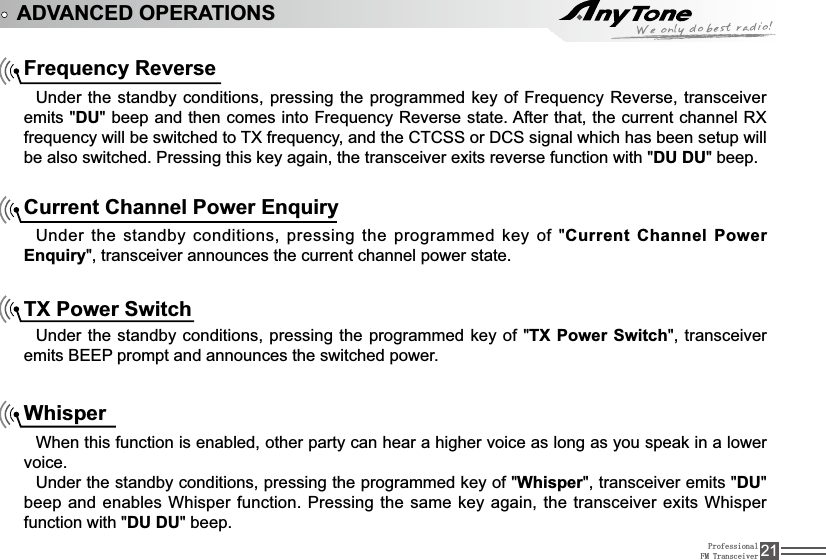 ProfessionalFM Transceiver 21ADVANCED OPERATIONSFrequency Reverse8QGHUWKHVWDQGE\FRQGLWLRQVSUHVVLQJWKHSURJUDPPHGNH\RI)UHTXHQF\5HYHUVHWUDQVFHLYHUemits &quot;DUEHHSDQGWKHQFRPHVLQWR)UHTXHQF\5HYHUVHVWDWH$IWHUWKDWWKHFXUUHQWFKDQQHO5;IUHTXHQF\ZLOOEHVZLWFKHGWR7;IUHTXHQF\DQGWKH&amp;7&amp;66RU&apos;&amp;6VLJQDOZKLFKKDVEHHQVHWXSZLOObe also switched. Pressing this key again, the transceiver exits reverse function with &quot;DU DU&quot; beep.Current Channel Power EnquiryUnder the standby conditions, pressing the programmed key of &quot;Current Channel Power Enquiry&quot;, transceiver announces the current channel power state.TX Power SwitchUnder the standby conditions, pressing the programmed key of &quot;TX Power Switch&quot;, transceiver emits BEEP prompt and announces the switched power.WhisperWhen this function is enabled, other party can hear a higher voice as long as you speak in a lower voice.Under the standby conditions, pressing the programmed key of &quot;Whisper&quot;, transceiver emits &quot;DU&quot;beep and enables Whisper function. Pressing the same key again, the transceiver exits Whisper function with &quot;DU DU&quot; beep.