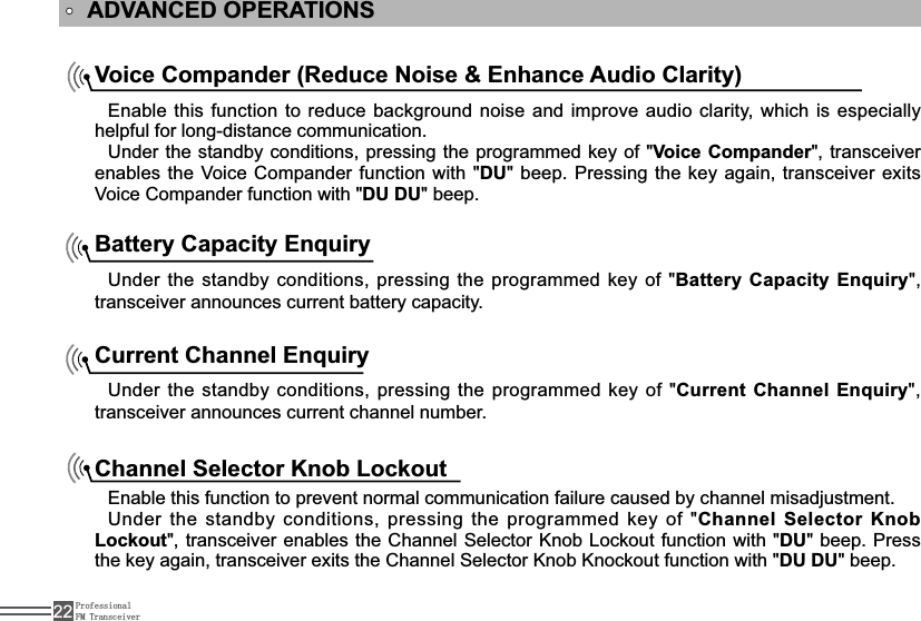 ProfessionalFM Transceiver22ADVANCED OPERATIONSVoice Compander (Reduce Noise &amp; Enhance Audio Clarity)Enable this function to reduce background noise and improve audio clarity, which is especially helpful for long-distance communication.Under the standby conditions, pressing the programmed key of &quot;Voice Compander&quot;, transceiver enables the Voice Compander function with &quot;DU&quot; beep. Pressing the key again, transceiver exits Voice Compander function with &quot;DU DU&quot; beep.Battery Capacity EnquiryUnder the standby conditions, pressing the programmed key of &quot;Battery Capacity Enquiry&quot;, transceiver announces current battery capacity.Current Channel EnquiryUnder the standby conditions, pressing the programmed key of &quot;Current Channel Enquiry&quot;, transceiver announces current channel number.Channel Selector Knob Lockout Enable this function to prevent normal communication failure caused by channel misadjustment.Under the standby conditions, pressing the programmed key of &quot;Channel Selector Knob Lockout&quot;, transceiver enables the Channel Selector Knob /RFNRXW function with &quot;DU&quot; beep. Press the key again, transceiver exits the Channel Selector Knob Knockout function with &quot;DU DU&quot; beep.