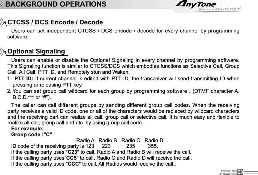 ProfessionalFM Transceiver 23BACKGROUND OPERATIONSCTCSS / DCS Encode / Decode8VHUVFDQVHWLQGHSHQGHQW&amp;7&amp;66&apos;&amp;6HQFRGHGHFRGHIRUHYHU\FKDQQHOE\SURJUDPPLQJsoftware.Optional Signaling Users can enable or disable the Optional Signaling in every channel by programming software. 7KLV6LJQDOLQJIXQFWLRQLVVLPLODUWR&amp;7&amp;66&apos;&amp;6ZKLFKHPERGLHVIXQFWLRQVDV6HOHFWLYHCall, Group Call, All Call,377,&apos;DQG5HPRWHO\VWXQDQG:DNHQ1. PTT ID:,IFXUUHQWFKDQQHOLVHGLWHGZLWK377,&apos;WKHWUDQVFHLYHUZLOOVHQGWUDQVPLWWLQJ,&apos;ZKHQpressing or releasing PTT key. You can set group call wildcard for each group2. E\SURJUDPPLQJVRIWZDUH&apos;70)FKDUDFWHU$B.C.D.*** or “#”).The caller can call different groups by sending different group call codes. When the receiving SDUW\UHFHLYHVDYDOLG,&apos;FRGHRQHRUDOORIWKHFKDUDFWHUVZRXOGEHUHSODFHGE\ZLOGFDUGFKDUDFWHUVand the receiving part can realize all call, group call or selective call. ,WLVPXFKHDV\DQGÀH[LEOHWRrealize all call, group call and etc  by using group call code.For example:Group code :&quot;C&quot;5DGLR$5DGLR%5DGLR&amp;5DGLR&apos;,&apos;FRGHRIWKHUHFHLYLQJSDUW\LV!!!223!!!!!!235!!!!!355.,IWKHFDOOLQJSDUW\XVHVC23WRFDOO5DGLR$DQG5DGLR%ZLOOUHFHLYHWKHFDOO,IWKHFDOOLQJSDUW\XVHVCC5WRFDOO5DGLR&amp;DQG5DGLR&apos;ZLOOUHFHLYHWKHFDOO,IWKHFDOOLQJSDUW\XVHVCCCWRFDOO$OO5DGLRVZRXOGUHFHLYHWKHFDOO