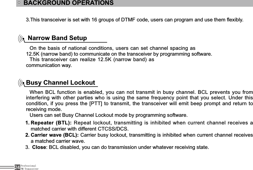 ProfessionalFM Transceiver24BACKGROUND OPERATIONS7KLVWUDQVFHLYHULVVHWZLWKJURXSVRI&apos;70)FRGHXVHUVFDQSURJUDPDQGXVHWKHPÀH[LEO\ Narrow Band SetupOn the basis of national conditions, users can set channel spacing as 12.5K (narrow band) to communicate on the transceiver by programming software.This transceiver can realize 12.5K (narrow band) as communication way.Busy Channel Lockout:KHQ%&amp;/IXQFWLRQLV HQDEOHG\RXFDQQRWWUDQVPLWLQEXV\ FKDQQHO%&amp;/SUHYHQWV\RXIURPLQWHUIHULQJZLWKRWKHUSDUWLHVZKRLVXVLQJWKHVDPHIUHTXHQF\SRLQWWKDW\RXVHOHFW8QGHUWKLVFRQGLWLRQLI\RXSUHVVWKH&gt;377@WRWUDQVPLWWKHWUDQVFHLYHUZLOOHPLWEHHSSURPSWDQGUHWXUQWRreceiving mode.8VHUVFDQVHW%XV\&amp;KDQQHO/RFNRXWPRGHE\SURJUDPPLQJVRIWZDUHRepeater (BTL):1. 5HSHDWORFNRXWWUDQVPLWWLQJLVLQKLELWHGZKHQFXUUHQWFKDQQHOUHFHLYHVDPDWFKHGFDUULHUZLWKGLIIHUHQW&amp;7&amp;66&apos;&amp;6Carrier wave (BCL):2.  Carrier busy lockout, transmitting is inhibited when current channel receives a matched carrier wave.3. Close%&amp;/GLVDEOHG\RXFDQGRWUDQVPLVVLRQXQGHUZKDWHYHUUHFHLYLQJVWDWH