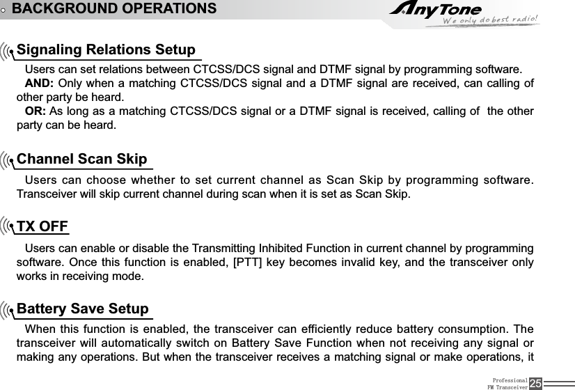 ProfessionalFM Transceiver 25BACKGROUND OPERATIONSSignaling Relations Setup8VHUVFDQVHWUHODWLRQVEHWZHHQ&amp;7&amp;66&apos;&amp;6VLJQDODQG&apos;70)VLJQDOE\SURJUDPPLQJVRIWZDUHAND: Only when a matching&amp;7&amp;66&apos;&amp;6VLJQDODQGD&apos;70) VLJQDODUHUHFHLYHGFDQFDOOLQJRIother party be heard.OR: As long as a matching&amp;7&amp;66&apos;&amp;6VLJQDORUD&apos;70)VLJQDOLVUHFHLYHGFDOOLQJRIthe other party can be heard.Channel Scan SkipUsers can choose whether to set current channel as Scan Skip by programming software. Transceiver will skip current channel during scan when it is set as Scan Skip.TX OFF 8VHUVFDQHQDEOHRUGLVDEOHWKH7UDQVPLWWLQJ,QKLELWHG)XQFWLRQLQFXUUHQWFKDQQHOE\SURJUDPPLQJVRIWZDUH2QFHWKLVIXQFWLRQLVHQDEOHG&gt;377@NH\EHFRPHVLQYDOLGNH\ DQGWKHWUDQVFHLYHURQO\works in receiving mode. Battery Save SetupWhen this function is enabled, the transceiver can efficiently reduce battery consumption. The WUDQVFHLYHUZLOODXWRPDWLFDOO\VZLWFKRQ%DWWHU\6DYH)XQFWLRQZKHQQRWUHFHLYLQJDQ\VLJQDORUmaking any operations. But when the transceiver receives a matching signal or make operations, it 