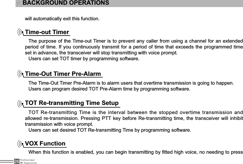 ProfessionalFM Transceiver26will automatically exit this function.BACKGROUND OPERATIONSTime-out TimerThe purpose of the Time-out Timer is to prevent any caller from using a channel for an extended SHULRGRIWLPH,I\RXFRQWLQXRXVO\WUDQVPLWIRUDSHULRGRIWLPH WKDWH[FHHGVWKHSURJUDPPHGWLPHset in advance, the transceiver will stop transmitting with voice prompt.Users can set TOT timer by programming software.Time-Out Timer Pre-AlarmThe Time-Out Timer Pre-Alarm is to alarm users that overtime transmission is going to happen.Users can program desired TOT Pre-Alarm time by programming software.TOT Re-transmitting Time SetupTOT  5HWUDQVPLWWLQJ Time is the interval between the stopped overtime transmission and allowed re-transmission. Pressing PTT key before 5HWUDQVPLWWLQJ time, the transceiver will inhibit transmission with voice prompt.Users can set desired TOT 5HWUDQVPLWWLQJ Time by programming software.VOX Function:KHQWKLVIXQFWLRQLVHQDEOHG\RXFDQEHJLQWUDQVPLWWLQJE\¿WWHGKLJKYRLFHQRQHHGLQJWRSUHVV