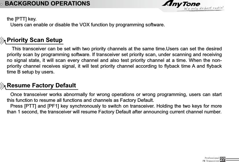 ProfessionalFM Transceiver 27WKH&gt;377@NH\Users can enable or disable the VOX function by programming software.BACKGROUND OPERATIONSPriority Scan Setup This transceiver can be set with two priority channels at the same time.Users can set the desired SULRULW\VFDQE\SURJUDPPLQJVRIWZDUH,IWUDQVFHLYHUVHWSULRULW\VFDQXQGHUVFDQQLQJDQGUHFHLYLQJno signal state, it will scan every channel and also test priority channel at a time. When the non-SULRULW\FKDQQHOUHFHLYHVVLJQDOLWZLOOWHVWSULRULW\FKDQQHODFFRUGLQJ WRÀ\EDFNWLPH$DQGÀ\EDFNtime B setup by users.Resume Factory DefaultOnce transceiver works abnormally for wrong operations or wrong programming, users can start WKLVIXQFWLRQWRUHVXPHDOOIXQFWLRQVDQGFKDQQHOVDV)DFWRU\&apos;HIDXOW3UHVV&gt;377@DQG&gt;3)@NH\V\QFKURQRXVO\WRVZLWFKRQWUDQVFHLYHU+ROGLQJWKHWZRNH\VIRUPRUHWKDQVHFRQGWKHWUDQVFHLYHUZLOOUHVXPH)DFWRU\&apos;HIDXOWDIWHUDQQRXQFLQJFXUUHQWFKDQQHOQXPEHU