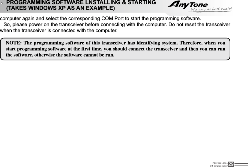 ProfessionalFM Transceiver 29computer again and select the corresponding COM Port to start the programming software. So, please power on the transceiver before connecting with the computer. Do not reset the transceiver when the transceiver is connected with the computer./05&amp;5IFQSPHSBNNJOHTPGUXBSFPGUIJTUSBOTDFJWFSIBTJEFOUJGZJOHTZTUFN5IFSFGPSFXIFOZPVTUBSUQSPHSBNNJOHTPGUXBSFBUUIFGJSTUUJNFZPVTIPVMEDPOOFDUUIFUSBOTDFJWFSBOEUIFOZPVDBOSVOUIFTPGUXBSFPUIFSXJTFUIFTPGUXBSFDBOOPUCFSVOPROGRAMMING SOFTWARE LNSTALLING &amp; STARTING(TAKES WINDOWS XP AS AN EXAMPLE)