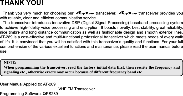 THANK YOU!Thank you very much for choosing our   transceiver.   transceiver provides you ZLWKUHOLDEOHFOHDUDQGHI¿FLHQWFRPPXQLFDWLRQVHUYLFHThe transceiver introduces innovative DSP (Digital Signal Processing) baseband processing system WRDFKLHYHKLJK¿GHOLW\YRLFHSURFHVVLQJDQGHQFU\SWLRQ,WERDVWVQRYHOW\EHVWVWDELOLW\great reliability, nice timbre and long distance communication as well as fashionable design and smooth exterior lines. AT-289 is a cost-effective and multi-functional professional transceiver which meets needs of every walk RIOLIH,WLVFRQYLQFHGWKDW\RXZLOOEHVDWLV¿HGZLWKWKLVWUDQVFHLYHU¶VTXDOLW\DQGIXQFWLRQV)RU\RXUIXOOcomprehension of the various excellent functions and maintenance, please read the user manual before use./05&amp;8IFOQSPHSBNNJOHUIFUSBOTDFJWFSSFBEUIFGBDUPSZJOJUJBMEBUBGJSTUUIFOSFXSJUFUIFGSFRVFODZBOETJHOBMJOHFUDPUIFSXJTFFSSPSTNBZPDDVSCFDBVTFPGEJGGFSFOUGSFRVFODZCBOEFUD8VHU0DQXDO$SSOLHGWR$79+))07UDQVFHLYHUProgramming Software: QPS289