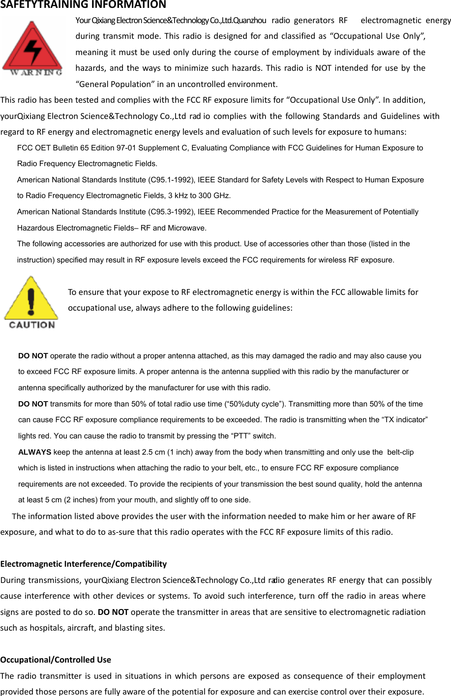 SAFETYTRAININGINFORMATIONYour Qixiang Electron Science&amp;Technology Co.,Ltd.Quanzhou radio  generatorsRF electromagneticenergyduringtransmitmode.Thisradioisdesignedforandclassifiedas“OccupationalUseOnly”,meaningitmustbeusedonlyduringthecourseofemploymentbyindividualsawareofthehazards,andthewaystominimizesuchhazards.ThisradioisNOTintendedforusebythe“GeneralPopulation”inanuncontrolledenvironment.ThisradiohasbeentestedandcomplieswiththeFCCRFexposurelimitsfor“OccupationalUseOnly”.Inaddition,yourQixiang Electron Science&amp;Technology Co.,Ltdrad iocomplieswiththefollowingStandardsandGuidelineswithregardtoRFenergyandelectromagneticenergylevelsandevaluationofsuchlevelsforexposuretohumans:    FCC OET Bulletin 65 Edition 97-01 Supplement C, Evaluating Compliance with FCC Guidelines for Human Exposure to     Radio Frequency Electromagnetic Fields.       American National Standards Institute (C95.1-1992), IEEE Standard for Safety Levels with Respect to Human Exposure     to Radio Frequency Electromagnetic Fields, 3 kHz to 300 GHz.      American National Standards Institute (C95.3-1992), IEEE Recommended Practice for the Measurement of Potentially     Hazardous Electromagnetic Fields– RF and Microwave.      The following accessories are authorized for use with this product. Use of accessories other than those (listed in the     instruction) specified may result in RF exposure levels exceed the FCC requirements for wireless RF exposure.   ToensurethatyourexposetoRFelectromagneticenergyiswithintheFCCallowablelimitsforoccupationaluse,alwaysadheretothefollowingguidelines:    DO NOT operate the radio without a proper antenna attached, as this may damaged the radio and may also cause you     to exceed FCC RF exposure limits. A proper antenna is the antenna supplied with this radio by the manufacturer or     antenna specifically authorized by the manufacturer for use with this radio.      DO NOT transmits for more than 50% of total radio use time (“50%duty cycle”). Transmitting more than 50% of the time     can cause FCC RF exposure compliance requirements to be exceeded. The radio is transmitting when the “TX indicator”     lights red. You can cause the radio to transmit by pressing the “PTT” switch.      ALWAYS keep the antenna at least 2.5 cm (1 inch) away from the body when transmitting and only use the  belt-clip     which is listed in instructions when attaching the radio to your belt, etc., to ensure FCC RF exposure compliance     requirements are not exceeded. To provide the recipients of your transmission the best sound quality, hold the antenna     at least 5 cm (2 inches) from your mouth, and slightly off to one side.   TheinformationlistedaboveprovidestheuserwiththeinformationneededtomakehimorherawareofRFexposure,andwhattodotoas‐surethatthisradiooperateswiththeFCCRFexposurelimitsofthisradio.ElectromagneticInterference/CompatibilityDuringtransmissions,yourQixiang Electron Science&amp;Technology Co.,LtdradiogeneratesRFenergythatcanpossiblycauseinterferencewithotherdevicesorsystems.To avoidsuchinterference,turnofftheradioinareaswheresignsarepostedtodoso.DONOToperatethetransmitterinareasthataresensitivetoelectromagneticradiationsuchashospitals,aircraft,andblastingsites.Occupational/ControlledUseTheradiotransmitterisusedinsituationsinwhichpersonsareexposedasconsequenceoftheiremploymentprovidedthosepersonsarefullyawareofthepotentialforexposureandcanexercisecontrolovertheirexposure.