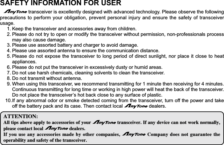 SAFETY INFORMATION FOR USERtransceiver is excellently designed with advanced technology. Please observe the following precautions to perform your obligation, prevent personal injury and ensure the safety of transceiver usage.Keep the transceiver and accessories away from children.1.Please do not try to open or modify the transceiver without permission, non-professionals process 2.may also cause damage.Please use assorted battery and charger to avoid damage.3.Please use assorted antenna to ensure the communication distance.4.Please do not expose the transceiver to long period of direct sunlight, nor place it close to heat 5.appliances.Please do not put the transceiver in excessively dusty or humid areas.6.Do not use harsh chemicals, cleaning solvents to clean the transceiver.7.Do not transmit without antenna.8.When using this transceiver, we recommend transmitting for 1 minute then receiving for 4 minutes. 9.Continuous transmitting for long time or working in high power will heat the back of the transceiver. &apos;RQRWSODFHWKHWUDQVFHLYHU¶VKRWEDFNFORVHWRDQ\VXUIDFHRISODVWLF,IDQ\DEQRUPDORGRURUVPRNHGHWHFWHGFRPLQJIURPWKHWUDQVFHLYHUWXUQRIIWKHSRZHUDQGWDNH10.off the battery pack and its case. Then contact local   dealers.&quot;55&amp;/5*0/&quot;MMUJQTBCPWFBQQMZUPBDDFTTPSJFTPGZPVS USBOTDFJWFS*GBOZEFWJDFDBOOPUXPSLOPSNBMMZQMFBTFDPOUBDUMPDBM EFBMFST*GZPVVTFBOZBDDFTTPSJFTNBEFCZPUIFSDPNQBOJFT $PNQBOZEPFTOPUHVBSBOUFF UIFPQFSBCJMJUZBOETBGFUZPGUIFUSBOTDFJWFS