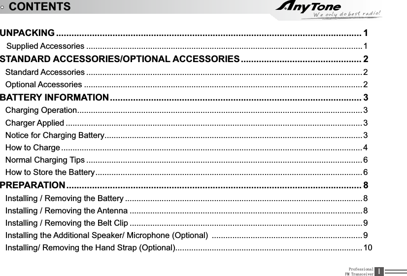 ProfessionalFM Transceiver ,UNPACKING .......................................................................................................................1   Supplied Accessories .........................................................................................................................1STANDARD ACCESSORIES/OPTIONAL ACCESSORIES............................................... 2Standard Accessories .........................................................................................................................2Optional Accessories ..........................................................................................................................2BATTERY INFORMATION.................................................................................................. 3Charging Operation.............................................................................................................................3Charger Applied ..................................................................................................................................3Notice for Charging Battery.................................................................................................................3How to Charge ....................................................................................................................................4Normal Charging Tips .........................................................................................................................6How to Store the Battery.....................................................................................................................6PREPARATION................................................................................................................... 8,QVWDOOLQJ5HPRYLQJWKH%DWWHU\ ........................................................................................................8,QVWDOOLQJ5HPRYLQJWKH$QWHQQD ......................................................................................................8,QVWDOOLQJ5HPRYLQJWKH%HOW&amp;OLS ......................................................................................................9,QVWDOOLQJWKH$GGLWLRQDO6SHDNHU0LFURSKRQH2SWLRQDO ..................................................................9,QVWDOOLQJ5HPRYLQJWKH+DQG6WUDS2SWLRQDO..................................................................................10CONTENTS