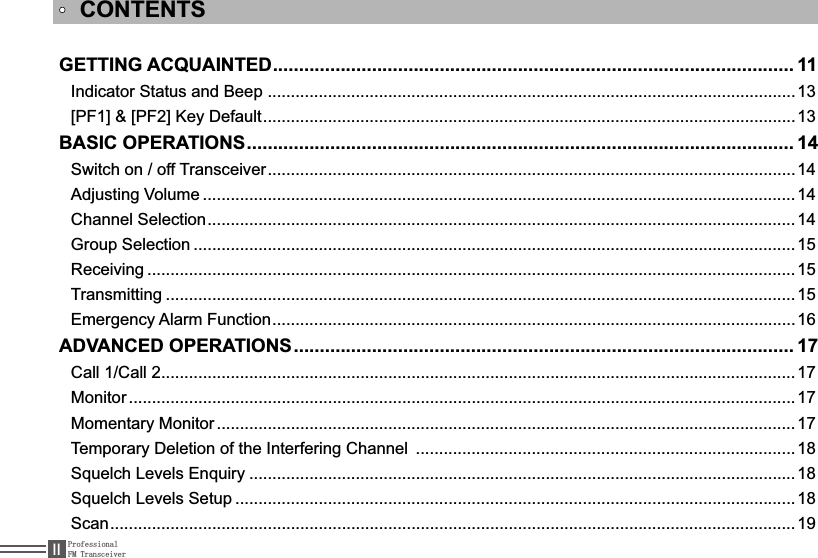 ProfessionalFM Transceiver,,GETTING ACQUAINTED.................................................................................................... 11,QGLFDWRU6WDWXVDQG%HHS ..................................................................................................................13&gt;3)@&gt;3)@.H\&apos;HIDXOW...................................................................................................................13BASIC OPERATIONS......................................................................................................... 146ZLWFKRQRII7UDQVFHLYHU..................................................................................................................14Adjusting Volume ................................................................................................................................14Channel Selection...............................................................................................................................14Group Selection ..................................................................................................................................155HFHLYLQJ ............................................................................................................................................15Transmitting ........................................................................................................................................15(PHUJHQF\$ODUP)XQFWLRQ.................................................................................................................16ADVANCED OPERATIONS................................................................................................ 17&amp;DOO&amp;DOO.........................................................................................................................................17Monitor ................................................................................................................................................17Momentary Monitor .............................................................................................................................177HPSRUDU\&apos;HOHWLRQRIWKH,QWHUIHULQJ&amp;KDQQHO .................................................................................. 186TXHOFK/HYHOV(QTXLU\ ......................................................................................................................186TXHOFK/HYHOV6HWXS .........................................................................................................................18Scan....................................................................................................................................................19CONTENTS