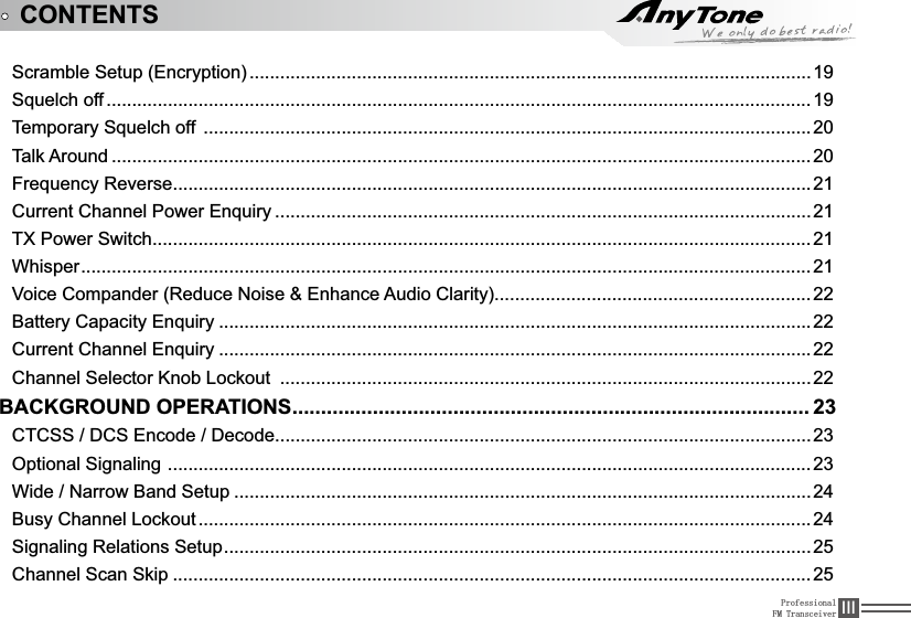 ProfessionalFM Transceiver ,,,Scramble Setup (Encryption) ..............................................................................................................196TXHOFKRII .......................................................................................................................................... 197HPSRUDU\6TXHOFKRII .......................................................................................................................20Talk Around ......................................................................................................................................... 20)UHTXHQF\5HYHUVH.............................................................................................................................21Current Channel Power (QTXLU\ .........................................................................................................21TX Power Switch.................................................................................................................................21Whisper...............................................................................................................................................219RLFH&amp;RPSDQGHU5HGXFH1RLVHEnhance Audio Clarity)..............................................................22%DWWHU\&amp;DSDFLW\(QTXLU\ ....................................................................................................................22Current Channel (QTXLU\ ....................................................................................................................22&amp;KDQQHO6HOHFWRU.QRE/RFNRXW ........................................................................................................22BACKGROUND OPERATIONS.......................................................................................... 23&amp;7&amp;66&apos;&amp;6(QFRGH&apos;HFRGH.........................................................................................................23Optional Signaling ..............................................................................................................................23:LGH1DUURZ%DQG6HWXS .................................................................................................................24%XV\&amp;KDQQHO/RFNRXW ........................................................................................................................246LJQDOLQJ5HODWLRQV6HWXS...................................................................................................................25Channel Scan Skip .............................................................................................................................25CONTENTS