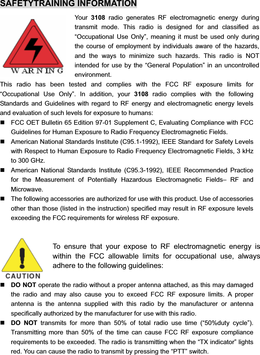 SAFETYTRAINING INFORMATION Your  3108 radio generates RF electromagnetic energy during transmit mode. This radio is designed for and classified as “Occupational Use Only”, meaning it must be used only during the course of employment by individuals aware of the hazards, and the ways to minimize such hazards. This radio is NOT intended for use by the “General Population” in an uncontrolled environment. This radio has been tested and complies with the FCC RF exposure limits for “Occupational Use Only”. In addition, your 3108  radio complies with the following Standards and Guidelines with regard to RF energy and electromagnetic energy levels and evaluation of such levels for exposure to humans:   FCC OET Bulletin 65 Edition 97-01 Supplement C, Evaluating Compliance with FCC Guidelines for Human Exposure to Radio Frequency Electromagnetic Fields.   American National Standards Institute (C95.1-1992), IEEE Standard for Safety Levels with Respect to Human Exposure to Radio Frequency Electromagnetic Fields, 3 kHz to 300 GHz.   American National Standards Institute (C95.3-1992), IEEE Recommended Practice for the Measurement of Potentially Hazardous Electromagnetic Fields– RF and Microwave.   The following accessories are authorized for use with this product. Use of accessories other than those (listed in the instruction) specified may result in RF exposure levels exceeding the FCC requirements for wireless RF exposure. To ensure that your expose to RF electromagnetic energy is within the FCC allowable limits for occupational use, always adhere to the following guidelines: DO NOT operate the radio without a proper antenna attached, as this may damaged the radio and may also cause you to exceed FCC RF exposure limits. A proper antenna is the antenna supplied with this radio by the manufacturer or antenna specifically authorized by the manufacturer for use with this radio. DO NOT transmits for more than 50% of total radio use time (“50%duty cycle”). Transmitting more than 50% of the time can cause FCC RF exposure compliance requirements to be exceeded. The radio is transmitting when the “TX indicator” lights red. You can cause the radio to transmit by pressing the “PTT” switch. 