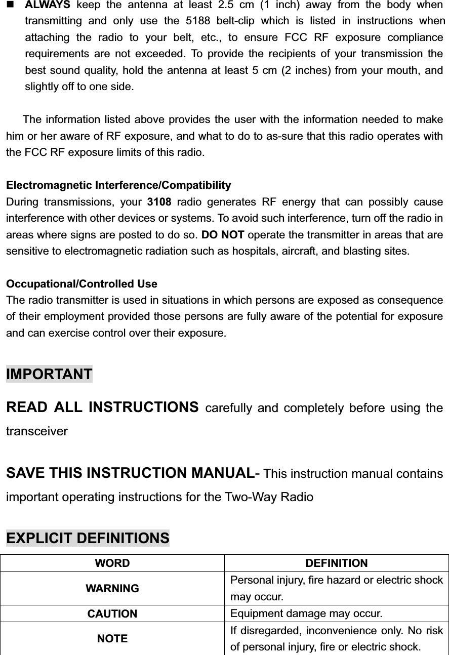 ALWAYS  keep the antenna at least 2.5 cm (1 inch) away from the body when transmitting and only use the 5188 belt-clip which is listed in instructions when attaching the radio to your belt, etc., to ensure FCC RF exposure compliance requirements are not exceeded. To provide the recipients of your transmission the best sound quality, hold the antenna at least 5 cm (2 inches) from your mouth, and slightly off to one side.     The information listed above provides the user with the information needed to make him or her aware of RF exposure, and what to do to as-sure that this radio operates with the FCC RF exposure limits of this radio. Electromagnetic Interference/Compatibility During transmissions, your 3108 radio generates RF energy that can possibly cause interference with other devices or systems. To avoid such interference, turn off the radio in areas where signs are posted to do so. DO NOT operate the transmitter in areas that are sensitive to electromagnetic radiation such as hospitals, aircraft, and blasting sites. Occupational/Controlled Use The radio transmitter is used in situations in which persons are exposed as consequence of their employment provided those persons are fully aware of the potential for exposure and can exercise control over their exposure. IMPORTANT READ ALL INSTRUCTIONS carefully and completely before using the transceiverSAVE THIS INSTRUCTION MANUAL- This instruction manual contains important operating instructions for the Two-Way Radio EXPLICIT DEFINITIONS WORD DEFINITION WARNING  Personal injury, fire hazard or electric shock may occur. CAUTION Equipment damage may occur. NOTE If disregarded, inconvenience only. No risk of personal injury, fire or electric shock. 