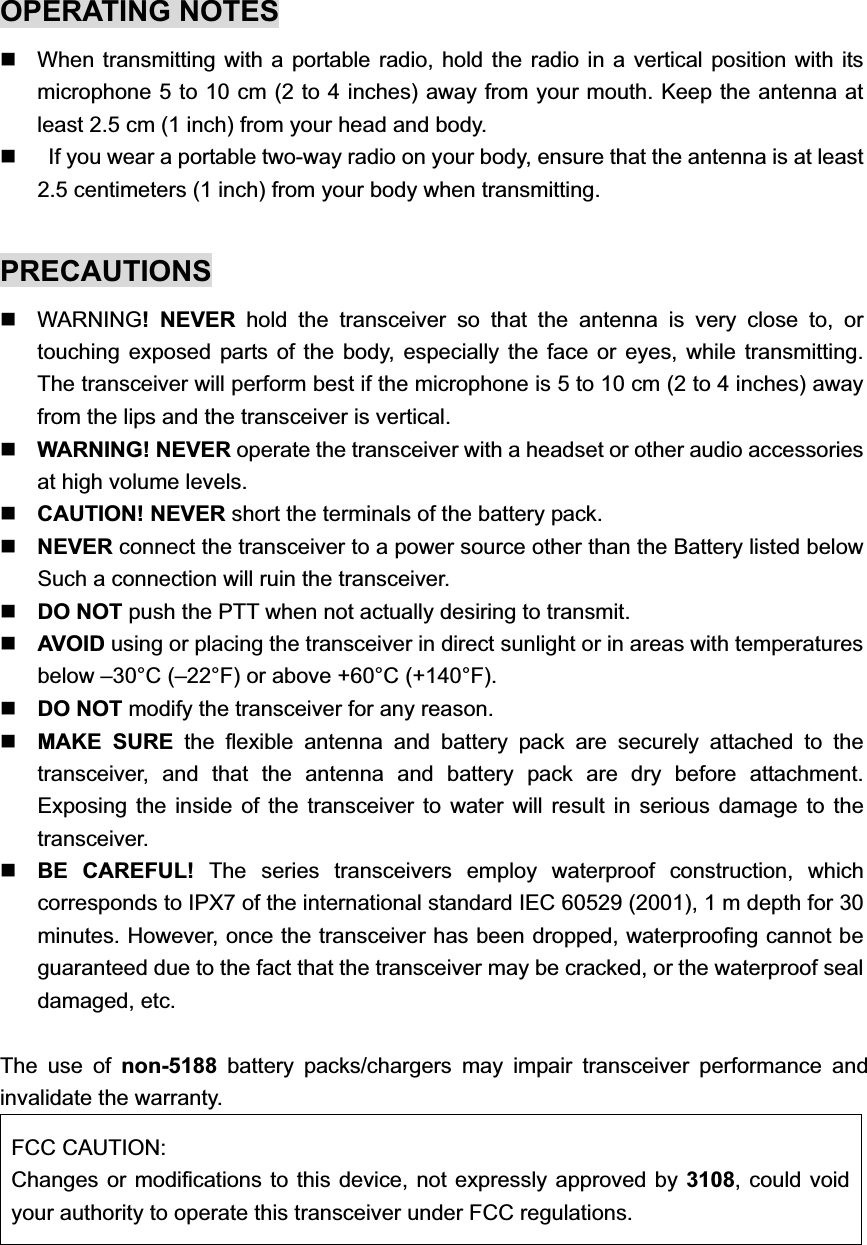 OPERATING NOTES   When transmitting with a portable radio, hold the radio in a vertical position with its microphone 5 to 10 cm (2 to 4 inches) away from your mouth. Keep the antenna at least 2.5 cm (1 inch) from your head and body.       If you wear a portable two-way radio on your body, ensure that the antenna is at least 2.5 centimeters (1 inch) from your body when transmitting. PRECAUTIONS WARNING! NEVER hold the transceiver so that the antenna is very close to, or touching exposed parts of the body, especially the face or eyes, while transmitting. The transceiver will perform best if the microphone is 5 to 10 cm (2 to 4 inches) away from the lips and the transceiver is vertical.   WARNING! NEVER operate the transceiver with a headset or other audio accessories at high volume levels. CAUTION! NEVER short the terminals of the battery pack. NEVER connect the transceiver to a power source other than the Battery listed below Such a connection will ruin the transceiver. DO NOT push the PTT when not actually desiring to transmit. AVOID using or placing the transceiver in direct sunlight or in areas with temperatures below –30°C (–22°F) or above +60°C (+140°F).DO NOT modify the transceiver for any reason. MAKE SURE the flexible antenna and battery pack are securely attached to the transceiver, and that the antenna and battery pack are dry before attachment. Exposing the inside of the transceiver to water will result in serious damage to the transceiver.BE CAREFUL! The series transceivers employ waterproof construction, which corresponds to IPX7 of the international standard IEC 60529 (2001), 1 m depth for 30 minutes. However, once the transceiver has been dropped, waterproofing cannot be guaranteed due to the fact that the transceiver may be cracked, or the waterproof seal damaged, etc.The use of non-5188 battery packs/chargers may impair transceiver performance and invalidate the warranty.   FCC CAUTION: Changes or modifications to this device, not expressly approved by 3108, could void your authority to operate this transceiver under FCC regulations. 