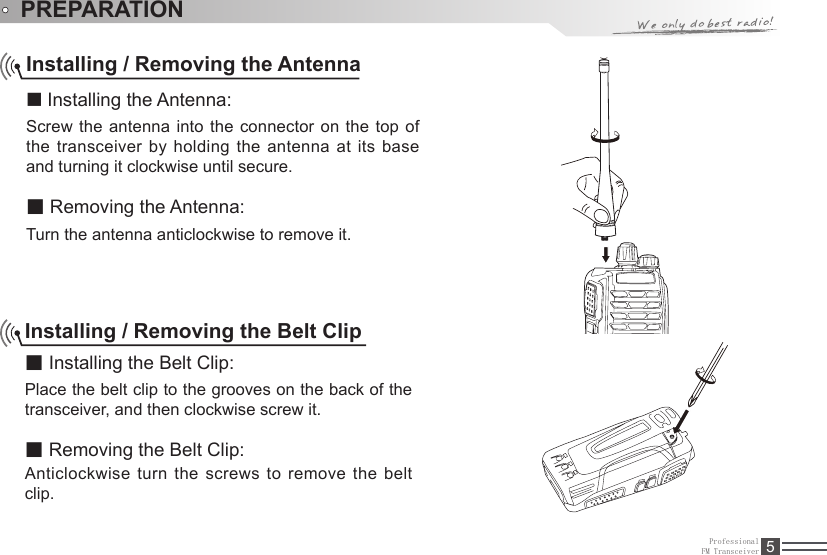 ProfessionalFM Transceiver 5PREPARATIONInstalling / Removing the Antenna■ Installing the Antenna:Screw the antenna into  the  connector on the top of the transceiver by holding the antenna at its base and turning it clockwise until secure.■ Removing the Antenna:Turn the antenna anticlockwise to remove it.Installing / Removing the Belt Clip■ Installing the Belt Clip:Place the belt clip to the grooves on the back of the transceiver, and then clockwise screw it.■ Removing the Belt Clip:Anticlockwise turn the screws to remove the belt clip. 