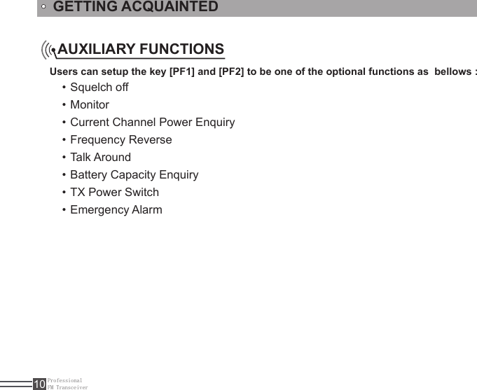 ProfessionalFM Transceiver10Users can setup the key [PF1] and [PF2] to be one of the optional functions as  bellows :Squelch off • Monitor • Current Channel Power Enquiry • Frequency Reverse • Talk Around • Battery Capacity Enquiry • TX Power Switch • Emergency Alarm • AUXILIARY FUNCTIONSGETTING ACQUAINTED