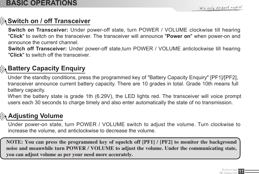 When the battery state  is  grade  1th  (6.29V), the LED lights red. The transceiver will voice prompt ProfessionalFM Transceiver 11BASIC OPERATIONSSwitch on / off TransceiverSwitch on Transceiver: Under power-off state, turn POWER / VOLUME clockwise till hearing &quot;Click&quot; to switch on the transceiver. The transceiver will announce &quot;Power on&quot; when power-on and announce the current channel. Switch off Transceiver: Under power-off state,turn POWER / VOLUME anticlockwise till hearing &quot;Click&quot; to switch off the transceiver.Adjusting VolumeUnder power-on state, turn POWER  /  VOLUME switch to adjust the volume. Turn clockwise  to increase the volume, and anticlockwise to decrease the volume. NOTE: You can press the programmed key  of squelch off [PF1] / [PF2] to monitor the background noise and meanwhile turn POWER / VOLUME to adjust the volume. Under the communicating state, you can adjust volume as per your need more accurately.Battery Capacity EnquiryUnder the standby conditions, press the programmed key of &quot;Battery Capacity Enquiry&quot; [PF1]/[PF2],transceiver announce current battery capacity. There are 10 grades in total. Grade 10th means full battery capacity.users each 30 seconds to charge timely and also enter automatically the state of no transmission.