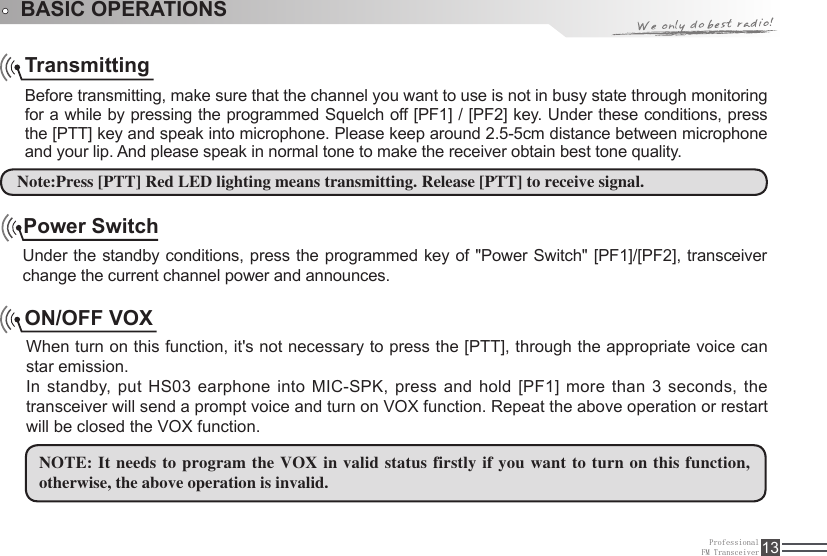 ProfessionalFM Transceiver 13TransmittingBefore transmitting, make sure that the channel you want to use is not in busy state through monitoring for a while by pressing the programmed Squelch off [PF1] / [PF2] key. Under these conditions, press the [PTT] key and speak into microphone. Please keep around 2.5-5cm distance between microphone and your lip. And please speak in normal tone to make the receiver obtain best tone quality.ON/OFF VOXWhen turn on this function, it&apos;s not necessary to press the [PTT], through the appropriate voice can star emission. In standby, put HS03 earphone into MIC-SPK,  press  and  hold  [PF1]  more  than  3 seconds, the transceiver will send a prompt voice and turn on VOX function. Repeat the above operation or restart will be closed the VOX function. NOTE: It needs to program the VOX in valid status firstly if you want to  turn on this function, otherwise, the above operation is invalid.  Note:Press [PTT] Red LED lighting means transmitting. Release [PTT] to receive signal.BASIC OPERATIONSPower SwitchUnder the standby conditions, press the programmed key of &quot;Power Switch&quot; [PF1]/[PF2], transceiver change the current channel power and announces.