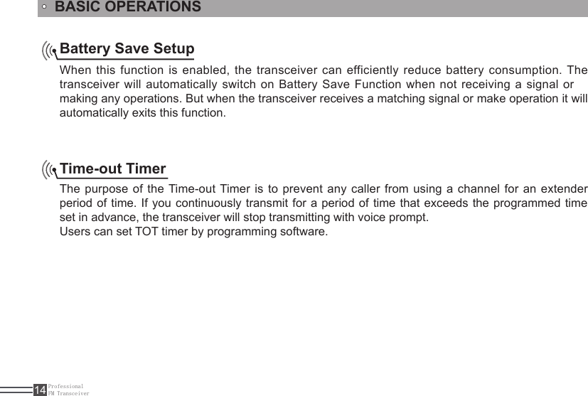 ProfessionalFM Transceiver14Battery Save SetupWhen this function is  enabled,  the  transceiver can efficiently reduce battery consumption. The transceiver will automatically switch on Battery Save Function when not receiving a signal or making any operations. But when the transceiver receives a matching signal or make operation it will automatically exits this function. Time-out Timer The purpose of the Time-out Timer is  to  prevent  any  caller  from  using  a  channel  for  an  extender period of time. If you continuously transmit for a period of time that exceeds the programmed time set in advance, the transceiver will stop transmitting with voice prompt. Users can set TOT timer by programming software.BASIC OPERATIONS