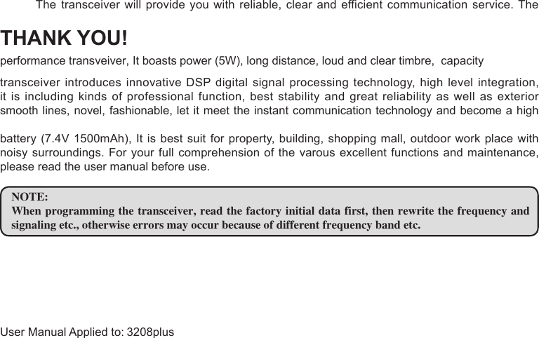 THANK YOU!transceiver introduces innovative DSP digital signal processing technology, high level integration, it is including kinds of professional function, best stability and great reliability as well as exterior smooth lines, novel, fashionable, let it meet the instant communication technology and become a high battery (7.4V 1500mAh),  It is best suit for  property, building, shopping mall, outdoor  work place with noisy surroundings. For  your  full  comprehension of the varous excellent functions and maintenance, please read the user manual before use.NOTE:When programming the transceiver, read the factory initial data first, then rewrite the frequency and signaling etc., otherwise errors may occur because of different frequency band etc. transceiver will provide you with reliable, clear and efficient communication  service. The The performance transveiver, It boasts  power (5W), long distance, loud and clear timbre, capacity  User Manual Applied to: 3208plus