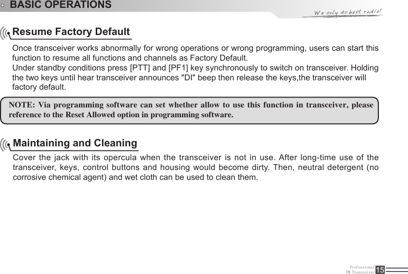 ProfessionalFM Transceiver 15Resume Factory Default Once transceiver works abnormally for wrong operations or wrong programming, users can start this function to resume all functions and channels as Factory Default.Under standby conditions press [PTT] and [PF1] key synchronously to switch on transceiver. Holding the two keys until hear transceiver announces &quot;DI&quot; beep then release the keys,the transceiver willMaintaining and Cleaning Cover the jack with its opercula when the transceiver  is  not  in  use. After long-time use of the transceiver, keys, control buttons and housing would become dirty. Then, neutral detergent (no corrosive chemical agent) and wet cloth can be used to clean them.NOTE: Via programming software can set whether allow  to use this function in transceiver, please reference to the Reset Allowed option in programming software. BASIC OPERATIONSfactory default.