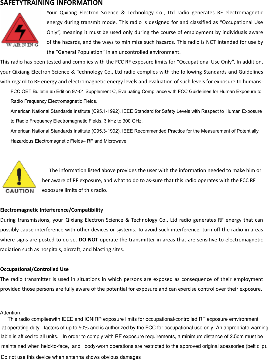 SAFETYTRAININGINFORMATIONYourQixiangElectronScience&amp;TechnologyCo.,LtdradiogeneratesRFelectromagneticenergyduringtransmitmode.Thisradioisdesignedforandclassifiedas“OccupationalUseOnly”,meaningitmustbeusedonlyduringthecourseofemploymentbyindividualsawareofthehazards,andthewaystominimizesuchhazards.ThisradioisNOTintendedforusebythe“GeneralPopulation”inanuncontrolledenvironment.ThisradiohasbeentestedandcomplieswiththeFCCRFexposurelimitsfor“OccupationalUseOnly”.Inaddition,yourQixiangElectronScience&amp;TechnologyCo.,LtdradiocomplieswiththefollowingStandardsandGuidelineswithregardtoRFenergyandelectromagneticenergylevelsandevaluationofsuchlevelsforexposuretohumans:    FCC OET Bulletin 65 Edition 97-01 Supplement C, Evaluating Compliance with FCC Guidelines for Human Exposure to     Radio Frequency Electromagnetic Fields.       American National Standards Institute (C95.1-1992), IEEE Standard for Safety Levels with Respect to Human Exposure     to Radio Frequency Electromagnetic Fields, 3 kHz to 300 GHz.      American National Standards Institute (C95.3-1992), IEEE Recommended Practice for the Measurement of Potentially     Hazardous Electromagnetic Fields– RF and Microwave.     TheinformationlistedaboveprovidestheuserwiththeinformationneededtomakehimorherawareofRFexposure,andwhattodotoas‐surethatthisradiooperateswiththeFCCRFexposurelimitsofthisradio.ElectromagneticInterference/CompatibilityDuringtransmissions,yourQixiangElectronScience&amp;TechnologyCo.,LtdradiogeneratesRFenergythatcanpossiblycauseinterferencewithotherdevicesorsystems.To avoidsuchinterference,turnofftheradioinareaswheresignsarepostedtodoso.DONOToperatethetransmitterinareasthataresensitivetoelectromagneticradiationsuchashospitals,aircraft,andblastingsites.Occupational/ControlledUseTheradiotransmitterisusedinsituationsinwhichpersonsareexposedasconsequenceoftheiremploymentprovidedthosepersonsarefullyawareofthepotentialforexposureandcanexercisecontrolovertheirexposure.Attention: This radio complieswith IEEE and ICNIRP exposure limits for occupational/controlled RF exposure emvironment at operating duty   factors of up to 50% and is authorized by the FCC for occupational use only. An appropriate warning lable is affixed to all units.   In order to comply with RF exposure requirements, a minimum distance of 2.5cm must be maintained when held-to-face,  and   body-worn operations are restricted to the approved original acessories (belt clip).     Do not use this device when antenna shows obvious damages