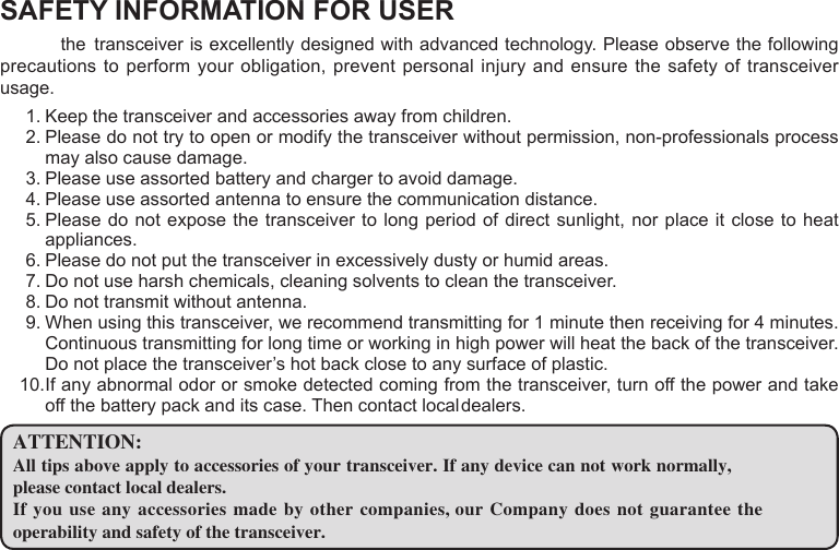 SAFETY INFORMATION FOR USERprecautions to  perform your obligation, prevent personal injury and ensure  the safety  of  transceiver usage.Keep the transceiver and accessories away from children.1. Please do not try to open or modify the transceiver without permission, non-professionals process 2. may also cause damage.Please use assorted battery and charger to avoid damage.3. Please use assorted antenna to ensure the communication distance.4. Please do not expose the transceiver to long period of direct sunlight, nor place it close to heat 5. appliances.Please do not put the transceiver in excessively dusty or humid areas.6. Do not use harsh chemicals, cleaning solvents to clean the transceiver.7. Do not transmit without antenna.8. When using this transceiver, we recommend transmitting for 1 minute then receiving for 4 minutes. 9. Continuous transmitting for long time or working in high power will heat the back of the transceiver. Do not place the transceiver’s hot back close to any surface of plastic.If any abnormal odor or smoke detected coming from the transceiver, turn off the power and take 10. off the battery pack and its case. Then contact local  dealers.ATTENTION:All tips above apply to accessories of your  transceiver. If any device can not work normally, please contact local  dealers.If you use any accessories made by other companies, our Company does not guarantee the operability and safety of the transceiver. transceiver is excellently designed with advanced technology. Please observe the following the