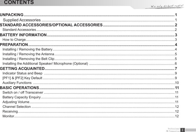 ProfessionalFM Transceiver IUNPACKING .........................................................................................................................................1   Supplied Accessories .........................................................................................................................1STANDARD ACCESSORIES/OPTIONAL ACCESSORIES ................................................................. 2Standard Accessories ................................................................................................................................................2 BATTERY INFORMATION ....................................................................................................................3How to Charge ...........................................................................................................................................................3PREPARATION .....................................................................................................................................4Installing / Removing the Battery ...............................................................................................................................4Installing / Removing the Antenna .............................................................................................................................5Installing / Removing the Belt Clip .............................................................................................................................5Installing the Additional Speaker/ Microphone (Optional)  .........................................................................................6GETTING ACQUAINTED ......................................................................................................................7Indicator Status and Beep  ........................................................................................................................................9[PF1] &amp; [PF2] Key Default .........................................................................................................................................9 ....................................................................................................................................................10BASIC OPERATIONS ...........................................................................................................................11Switch on / off Transceiver ........................................................................................................................................11Battery Capacity Enquiry ...........................................................................................................................................11Adjusting Volume .......................................................................................................................................................11Channel Selection .....................................................................................................................................................12Receiving ...................................................................................................................................................................12Monitor .......................................................................................................................................................................12CONTENTSAuxiliary Functions