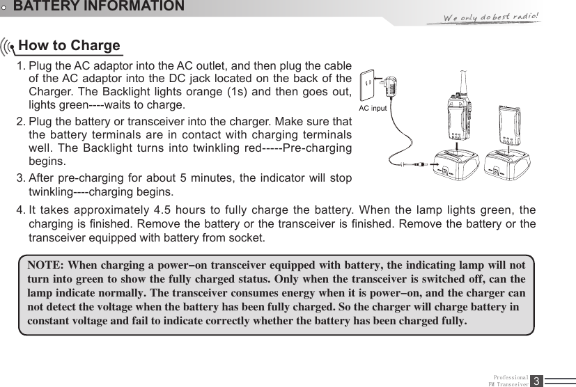 ProfessionalFM Transceiver 3BATTERY INFORMATIONHow to ChargePlug the AC adaptor into the AC outlet, and then plug the cable 1. of the AC adaptor into the DC jack located on the back of the Charger. The Backlight  lights orange (1s) and then goes out, lights green----waits to charge.Plug the battery or transceiver into the charger. Make sure that 2. the battery terminals are in contact with charging terminals well. The Backlight turns into twinkling red-----Pre-charging begins.After  pre-charging for about 5 minutes, the indicator will stop 3. twinkling----charging begins.It takes approximately 4.5 hours to fully charge the battery. When the lamp lights green, the 4. charging is nished. Remove the battery or the transceiver is nished. Remove the battery or the transceiver equipped with battery from socket.NOTE: When charging a power-on transceiver equipped with battery, the indicating lamp will not turn into green to show the fully charged status. Only when the transceiver is switched off, can the lamp indicate normally. The transceiver consumes energy when it is power-on, and the charger can not detect the voltage when the battery has been fully charged. So the charger will charge battery inconstant voltage and fail to indicate correctly whether the battery has been charged fully.