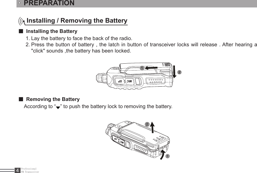 ProfessionalFM Transceiver4Installing / Removing the Battery■ Installing the BatteryLay the battery to face the back of the radio. 1. Press the button of battery , the latch in button of transceiver locks will release . After hearing a 2. &quot;click&quot; sounds ,the battery has been locked. PREPARATION■ Removing the BatteryAccording to “ ” to push the battery lock to removing the battery. 12