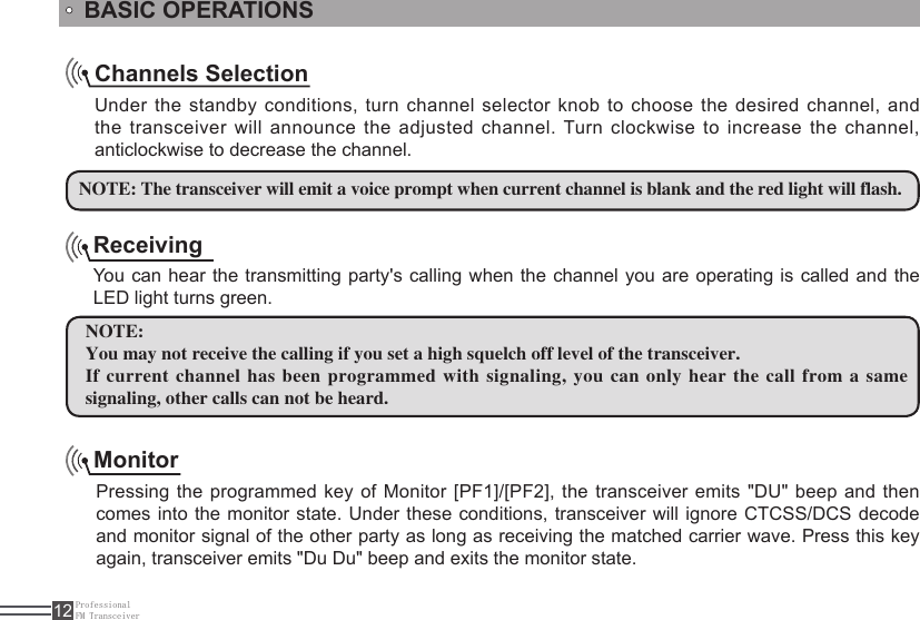 ProfessionalFM Transceiver12ReceivingYou can hear the transmitting party&apos;s calling when the channel you are operating is  called and the LED light turns green.NOTE:You may not receive the calling if you set a high squelch off level of the transceiver.If current channel has been  programmed with signaling, you can only hear the call from  a same signaling, other calls can not be heard. Channels SelectionUnder the standby conditions, turn channel selector knob  to  choose the desired channel, and the transceiver will announce the adjusted channel. Turn clockwise to increase the channel, anticlockwise to decrease the channel. NOTE: The transceiver will emit a voice prompt when current channel is blank and the red light will flash.BASIC OPERATIONSMonitorPressing the programmed key of  Monitor [PF1]/[PF2], the transceiver emits &quot;DU&quot; beep and then comes into the monitor state. Under these  conditions, transceiver will ignore CTCSS/DCS decode and monitor signal of the other party as long as receiving the matched carrier wave. Press this key again, transceiver emits &quot;Du Du&quot; beep and exits the monitor state.
