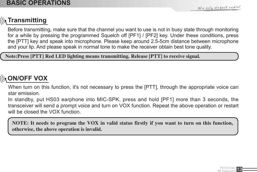 ProfessionalFM Transceiver 13TransmittingBefore transmitting, make sure that the channel you want to use is not in busy state through monitoring for a while by pressing the programmed Squelch off [PF1] / [PF2] key. Under these conditions, press the [PTT] key and speak into microphone. Please keep around 2.5-5cm distance between microphone and your lip. And please speak in normal tone to make the receiver obtain best tone quality.ON/OFF VOXWhen turn on this function, it&apos;s not necessary to press the [PTT], through the appropriate voice can star emission. In standby, put HS03  earphone into MIC-SPK, press and hold [PF1] more than 3  seconds, the transceiver will send a prompt voice and turn on VOX function. Repeat the above operation or restart will be closed the VOX function. NOTE: It needs to  program the VOX in valid status firstly if  you want to turn on this function, otherwise, the above operation is invalid.  Note:Press [PTT] Red LED lighting means transmitting. Release [PTT] to receive signal.BASIC OPERATIONS 