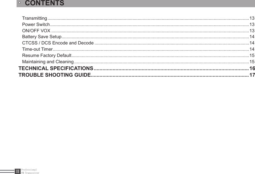 ProfessionalFM TransceiverIITransmitting ...............................................................................................................................................................13Power Switch .............................................................................................................................................................13ON/OFF VOX ............................................................................................................................................................13Battery Save Setup ....................................................................................................................................................14CTCSS / DCS Encode and Decode ..........................................................................................................................14Time-out Timer ...........................................................................................................................................................14Resume Factory Default ............................................................................................................................................15Maintaining and Cleaning ..........................................................................................................................................15TECHNICAL SPECIFICATIONS ...........................................................................................................16TROUBLE SHOOTING GUIDE .............................................................................................................17CONTENTS